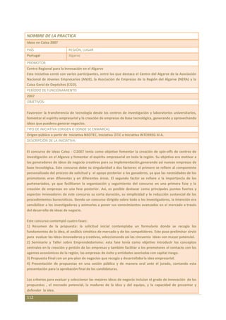 NOMBRE DE LA PRACTICA
Ideas en Caixa 2007
PAÍS                       REGIÓN, LUGAR
Portugal                   Algarve
PROMOTOR
Centro Regional para la Innovación en el Algarve
Esta iniciativa contó con varios participantes, entre los que destaca el Centro del Algarve de la Asociación
Nacional de Jóvenes Empresarios (ANJE), la Asociación de Empresas de la Región del Algarve (NERA) y la
Caixa Geral de Depósitos (CGD).
PERÍODO DE FUNCIONAMIENTO
2007
OBJETIVOS:

Favorecer la transferencia de tecnología desde los centros de investigación y laboratorios universitarios,
fomentar el espíritu empresarial y la creación de empresas de base tecnológica, generando y aprovechando
ideas que puedena generar negocios.
TIPO DE INICIATIVA (ORIGEN O DONDE SE ENMARCA):
Origen público a partir de Iniciativa NEOTEC, Iniciativa OTIC e Iniciativa INTERREG III A.
DESCRIPCIÓN DE LA INICIATIVA:

El concurso de ideas Caixa - CI2007 tenía como objetivo fomentar la creación de spin-offs de centros de
investigación en el Algarve y fomentar el espíritu empresarial en toda la región. Su objetivo era motivar a
los generadores de ideas de negocio creativas para su implementación,generando así nuevas empresas de
base tecnológica. Este concurso debe su singularidad a dos factores: el primero se refiere al componente
personalizado del proceso de solicitud y el apoyo posterior a los ganadores, ya que las necesidades de los
promotores eran diferentes y en diferentes áreas. El segundo factor se refiere a la importancia de los
partenariados, ya que facilitaron la organización y seguimiento del concurso en una primera fase y la
creación de empresas en una fase posterior. Así, es posible destacar como principales puntos fuertes y
aspectos innovadores de este concurso su corta duración, su simplicidad y la reducción sustancial de los
procedimientos burocráticos. Siendo un concurso dirigido sobre todo a los investigadores, la intención era
sensibilizar a los investigadores y animarles a poner sus conocimientos avanzados en el mercado a través
del desarrollo de ideas de negocio.

Este concurso contempló cuatro fases:
1) Resumen de la propuesta: la solicitud inicial contemplaba un formulario donde se recogía los
fundamentos de la idea, el análisis sintético de mercado y de los competidores. Este paso preliminar sirvío
para evaluar las ideas innovadoras y creativas, seleccionando así las cincuenta ideas con mayor potencial.
2) Seminario y Taller sobre Emprendedurismo: esta fase tenía como objetivo introducir los conceptos
centrales en la creación y gestión de las empresas y también facilitar a los promotores el contacto con los
agentes económicos de la región, las empresas de éxito y entidades asociadas con capital riesgo.
3) Propuesta Final con un pre-plan de negocios que recogía y desarrollaba la idea empresarial.
4) Presentación de propuestas en una sesión pública y de manera oral ante el jurado, contando esta
presentación para la aprobación final de las candidaturas.

Los criterios para evaluar y seleccionar las mejores ideas de negocio incluían el grado de innovación de las
propuestas , el mercado potencial, la madurez de la idea y del equipo, y la capacidad de presentar y
defender la idea.
112
 