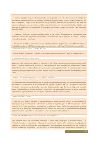 Los premios estaban directamente relacionados con la puesta en marcha de las ideas, contemplando
sesiones de presentación frente a entidades financieras (bancos, capital riesgo), apoyo al desarrollo del
plan de negocios, apoyo en la constitución de la empresa, mediante la disponibilidad de áreas de
incubación, de apoyo y asesoramiento jurídico, asesoramiento de cara a la presentación de solicitudes a los
sistemas de incentivos, la elaboración de la imagen corporativa, apoyo informático y en publicidad
(revistas, radios).

El CICaixa2007 tenía otro aspecto innovador como es su carácter transregional y transnacional, que
permitióla creación de diferentes partenariados con promotores de las regiones de Algarve, Alentejo,
Península de Setúbal y Andalucía.

La financiación se obtuvo a través de socios o patrocinadores y de proyectos como CRIAtech Algarve,
TRANSFERtech Algarve y TRANSinov, financiados por la iniciativa NEOTEC, y OTIC iniciativa Interreg III A.
BENEFICIARIOS DE LA MEDIDA / GRUPO OBJETIVO:

Cualquier persona (individual o en equipo) que deseara desarrollar proyectos e ideas de base tecnológica.

RESULTADOS E IMPACTOS OBSERVADOS

A pesar de estar inicialmente previsto la selección de diez (10) proyectos finalmente fueron seleccionados
quince (15) ideas ganadoras en las áreas de Ciencias Marinas, Agro-Alimentación, Biotecnología, Medio
Ambiente, Ciencias de la Salud, Turismo, Ingeniería, Aeronáutica y Automoción. De estos quince proyectos
ganadores se han creado cinco (5) empresas (Sparos, Idea Crítica, AquaExam, Natura Algarve y Saneamento
Seco).

ENFOQUE O ELEMENTO NOVEDOSO, EXPERIMENTAL, ORIGINAL:

El asesoramiento personalizado en función de las necesidades de los proyectos con potencial económico en
los Centros de Investigación de la Universidad de Algarve y el hecho de que los premios estuvieran
vinculados a apoyos para el desarrollo y ejecución del proyecto (en lugar del dinero del premio habitual)
fueron factores clave de diferenciación de esta iniciativa. La colaboración estrecha de varias entidades,
organizadores y patrocinadores fue otro de los elementos distintivos de la iniciativa.

ELEMENTOS CLAVES DE ÉXITO

La clave del éxito de esta iniciativa ha sido la proximidad creada entre los centros de conocimiento - y
transregionales y transnacionales- a través de un enfoque específico para la difusión conjunta de las
unidades de I + D de las regiones participantes. La asignación de un equipo de proyecto más amplio y
cualificado en el ámbito del emprendedurismo y la apuesta por la creación de redes de copperación entre
los diversos socios implicados en esta iniciativa es otro de los elementos a destacar.

ASPECTOS A TENER EN CUENTA PARA UNA POSIBLE TRANSFERENCIA

Esta iniciativa podría ser fácilmente transferida a otras áreas geográficas y socio-económicas. Las
principales cuestiones a considerar deben ser la aproximación efectiva a los centros de investigación, la
creación de redes de cooperación intra-regionales e interregionales, permitiendo que los ganadores
puedan beneficiarse de premios , que en vez de la habitual financiación, estimulen el desarrollo y la

                                                                                                        113
 