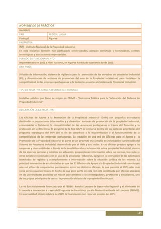 NOMBRE DE LA PRÁCTICA
Red GAPI
PAÍS                      REGIÓN, LUGAR
Portugal                  Algarve
PROMOTOR
INPI - Instituto Nacional de la Propiedad Industrial
En esta iniciativa también han participado universidades, parques científicos y tecnológicos, centros
tecnológicos y asociaciones empresariales.
PERÍODO DE FUNCIONAMIENTO
Implementado en 2001 a nivel nacional, en Algarve ha estado operando desde 2003.
OBJETIVOS:

Difusión de información, sistema de vigilancia para la protección de los derechos de propiedad industrial
(PI), y dinamización de acciones de promoción del uso de la Propiedad Intelectual, para fortalecer la
competitividad de las empresas portuguesas y de todos los usuarios del sistema de Propiedad Industrial.

TIPO DE INICIATIVA (ORIGEN O DONDE SE ENMARCA):

Iniciativa pública que tiene su origen en PRIME - "Iniciativa Pública para la Valoración del Sistema de
Propiedad Industrial"

DESCRIPCIÓN DE LA INICIATIVA:

Las Oficinas de Apoyo a la Promoción de la Propiedad Industrial (GAPI) son pequeñas estructuras
destinadas a proporcionar información y y dinamizar acciones de promoción de la propiedad industrial,
encaminadas a fortalecer la competitividad de las empresas portuguesas a través del fomento y la
protección de la diferencia. El proyecto de la Red GAPI se enmarca dentro de las acciones prioritarias del
programa estratégico del INPI con el fin de contribuir a la modernización y el fortalecimiento de la
competitividad de las empresas portuguesas. La creación de una red de Oficinas para el Apoyo a la
Promoción de la Propiedad Industrial es parte de un proyecto más amplio de avlorización y promoción del
Sistema de Propiedad Industrial, desarrollado por el INPI y sus socios. Estas oficinas prestan apoyo a las
empresas y otras entidades a través de la sensibilización e información sobre propiedad industrial, dentro
de los diversos sectores y ámbitos de actuación, proporcionan información sobre las normas, los costes y
otros detalles relacionados con el uso de la propiedad industrial, apoyo en la instrucción de las solicitudes
tramitadas de registro y acompñamiento e información sobre la situación jurídica de los mismos. La
principal innovación de esta iniciativa es que las 23 Oficinas de Apoyo a la Propiedad Industrial constituyen
una red eficaz de cooperación permanente entre las distintas oficinas, lo que permite al INPI estar más
cerca de los usuarios finales. El hecho de que gran parte de esta red esté constituida por oficinas ubicadas
en las universidades posibilita un mayor acercamiento a los investigadores, profesores y estudiantes, uno
de los grupos principales de cara a la promoción del uso de la propiedad intelectual.

La red fue inicialmente financiada por el FEDER - Fondo Europeo de Desarrollo Regional y el Ministerio de
Economía e Innovación a través del Programa de Incentivos para la Modernización de la Economía (PRIME).
En la actualidad, desde octubre de 2009, la financiación son recursos propios del INPI.




                                                                                                          115
 