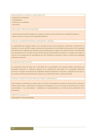 BENEFICIARIOS DE LA MEDIDA / GRUPO OBJETIVO:
- Empresarios / Empresas
- Investigadores
- Profesores y estudiantes
- Inventores

RESULTADOS E IMPACTOS OBSERVADOS:

- Aumento exponencial del registro de patentes y marcas a nivel nacional y en la región del Algarve.
- Mayor interés en el tema de la Propiedad Industrial.

ENFOQUE O ELEMENTO NOVEDOSO, EXPERIMENTAL, ORIGINAL:

La originalidad del enfoque reside en la novedad de que este mecanismo representa. Previamente no
existía en el marco del INPI, ningún mecanismo de promoción de la actividad de promoción de la Propiedad
Industrial lo que originaba que huebiese mayores dificultades en llegar a los usuarios finales. Esta dificultad
fue subsanada con la creación de esta red de oficinas permitiendo la creación de sinergias entre ellas, lo
cual fue una ventaja para los beneficiarios de esta iniciativa en particular y para el sistema de propiedad
industrial en general.

ELEMENTOS CLAVES DE ÉXITO:

Los elementos clave de éxito de la red GAPI son la proximidad a los usuarios finales del Sistema de
Propiedad Industrial, la cobertura regional de la actividad de promoción de la propiedad industrial,
fomentar el registro de derechos de propiedad industrial mediante la exención o reducción de las tasas y
las acciones de formación destinadas a mejorar las competencias de los técnicos de GAPI.

ASPECTOS A TENER EN CUENTA PARA UNA POSIBLE TRANSFERENCIA

Para cualquier transferencia se debe tener en cuenta la necesidad de creación de redes entre las diversas
oficinas para apoyar y garantizar la localización privilegiada cerca de la fuente de producción de nuevos
conocimientos - las universidades – facilitando el acompañamiento y la eficacia de la protección de la
innovación.

CONTATO, link (web, etc.)
www.gapi.pt ; www.ualg.pt/gapi




116
 