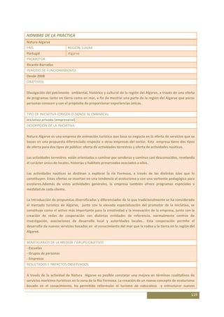 NOMBRE DE LA PRÁCTICA
Natura Algarve
PAÍS                       REGIÓN, LUGAR
Portugal                   Algarve
PROMOTOR
Ricardo Barradas
PERÍODO DE FUNCIONAMIENTO
Desde 2008
OBJETIVOS:

Divulgación del patrimonio ambiental, histórico y cultural de la región del Algarve, a través de una oferta
de programas tanto en tierra como en mar, a fin de mostrar una parte de la región del Algarve que pocas
personas conocen y con el propósito de proporcionar experiencias únicas.

TIPO DE INICIATIVA (ORIGEN O DONDE SE ENMARCA):
Iniciativa privada (empresarial)
DESCRIPCIÓN DE LA INICIATIVA:

Natura Algarve es una empresa de animación turística que basa su negocio en la oferta de servicios que se
basan en una propuesta diferenciada respecto a otras empresas del sector. Esta empresa tiene dos tipos
de oferta para dos tipos de público: oferta de actividades terrestres y oferta de actividades naúticas.

Las actividades terrestres están orientadas a caminar por senderos y caminos casi desconocidos, revelando
el carácter único de locales, historias y habitats preservados asociados a ellos.

Las actividades naúticas se destinan a explorar la ría Formosa, a través de las distintas islas que lo
constituyen. Estas ofertas se insertan en una tendencia al ecoturismo y con una vertiente pedagógica para
escolares.Además de estas actividades generales, la empresa también ofrece programas especiales a
medidad de cada cliente.

La introducción de propuestas diversificadas y diferenciadas de lo que tradicionalmente se ha considerado
el mercado turístico de Algarve, junto con la elevada especialización del promotor de la iniciativa, se
constituye como el activo más importante para la creatividad y la innovación de la empresa, junto con la
creación de redes de cooperación con distintas entidades de referencia, normalmente centros de
investigación, asociaciones de desarrollo local y autoridades locales.. Esta cooperación permite el
desarrollo de nuevos servicios basados en el conocimiento del mar que la rodea y la tierra en la región del
Algarve.

BENEFICIARIOS DE LA MEDIDA / GRUPO OBJETIVO:
- Escuelas
- Grupos de personas
- Empresas
RESULTADOS E IMPACTOS OBSERVADOS

A través de la actividad de Natura Algarve es posible constatar una mejora en términos cualitativos de
servicios maritimo-turísticos en la zona de la Ría Formosa. La creación de un nuevo concepto de ecoturismo
basado en el conocimiento, ha permitido reformular el turismo de naturaleza y estructurar nuevos

                                                                                                        119
 
