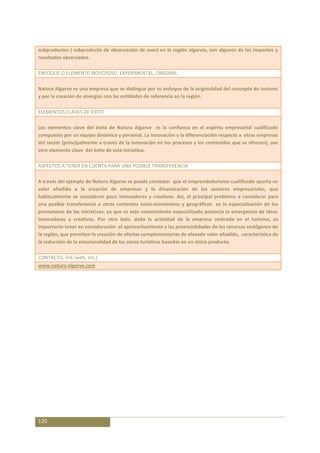 subproductos ( subproducto de observación de aves) en la región algarvia, son algunos de los impactos y
resultados observados.

ENFOQUE O ELEMENTO NOVEDOSO, EXPERIMENTAL, ORIGINAL:

Natura Algarve es una empresa que se distingue por su enfoque de la originalidad del concepto de turismo
y por la creación de sinergias con las entidades de referencia en la región.

ELEMENTOS CLAVES DE ÉXITO

Los elementos clave del éxito de Natura Algarve es la confianza en el espíritu empresarial cualificado
compuesto por un equipo dinámico y personal. La innovación y la diferenciación respecto a otras empresas
del sector (principalmente a través de la innovación en los procesos y los contenidos que se ofrecen), son
otro elemento clave del éxito de esta iniciativa.

ASPECTOS A TENER EN CUENTA PARA UNA POSIBLE TRANSFERENCIA

A través del ejemplo de Natura Algarve se puede constatar que el emprendedurismo cualificado aporta un
valor añadido a la creación de empresas y la dinamización de los sectores empresariales, que
habitualmente se consideran poco innovadores y creativos. Así, el principal problema a considerar para
una posible transferencia a otros contextos socio-económicos y geográficos es la especialización de los
promotores de las iniciativas, ya que es este conocimiento especializado potencia la emergencia de ideas
innovadoras y creativas. Por otro lado, dada la actividad de la empresa centrada en el turismo, es
importante tener en consideración el aprovechamiento y las potencialidades de los recursos endógenos de
la región, que permiten la creación de ofertas complementarias de elevado valor añadido, característica de
la reducción de la estacionalidad de las zonas turísticas basadas en un único producto.

CONTACTO, link (web, etc.)
www.natura-algarve.com




120
 