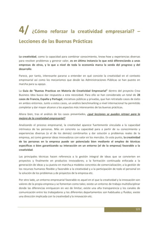 4/ ¿Cómo reforzar la creatividad empresarial? –
Lecciones de las Buenas Prácticas

La creatividad, como la capacidad para combinar conocimiento, know-how y experiencias diversas
para resolver problemas y generar valor, es en última instancia lo que está diferenciando a unas
empresas de otras, y lo que a nivel de toda la economía marca la senda del progreso y del
desarrollo.

Parece, por tanto, interesante pararse a entender en qué consiste la creatividad en el contexto
empresarial así como los mecanismos que desde las Administraciones Públicas se han puesto en
marcha para su apoyo.

La Guía de “Buenas Practicas en Materia de Creatividad Empresarial” dentro del proyecto Crea
Business Idea busca dar respuesta a esta necesidad. Para ello se han considerado un total de 28
casos de Francia, España y Portugal, iniciativas públicas y privadas, que han retratado casos de éxito
en ambos entornos. Junto a estos casos, un análisis benchmarking a nivel internacional ha permitido
completar y dar mayor alcance a los aspectos más interesantes de las buenas prácticas.

Ahora bien, tras el análisis de los casos presentados, ¿qué lecciones se pueden retraer para la
mejora de la creatividad empresarial?

Analizando el proceso empresarial, la creatividad aparece fuertemente vinculada a la capacidad
intrínseca de las personas. Más en concreto su capacidad para a partir de su conocimiento y
experiencias diversas (o el de los demás) combinarlos y dar solución a problemas reales de la
empresa, así como generar ideas innovadoras con valor en los mercdos. En este punto, la creatividad
de las personas en la empresa puede ser potenciada bien mediante el empleo de técnicas
específicas o bien garantizando su interacción en un entorno (el de la empresa) favorable a la
creatividad.

Las principales técnicas hacen referencia a la gestión integral de ideas que se convierten en
proyectos y finalmente en productos innovadores; a la formación continuada enfocada a la
generación de ideas y su puesta en marcha;a modelos concretos de comercialización; a la gestión de
los recursos humanos flexible y favorable a la creatividad y a la participación de todo el personal en
la solución de los problemas y de proyectos de la empresa etc.

Por otro lado, un entorno empresarial favorable es aquel en el que la creatividad y la innovación son
valores de la propia empresa y se fomentan como tales; existe un entorno de trabajo multidisciplinar
donde las diferencias enriquecen en vez de limitar; existe una alta transparencia y los canales de
comunicación entre los trabajadores y los diferentes departamentos son habituales y fluidos; existe
una dirección implicada con la creatividad y la innovación etc.



                                                                                                  121
 