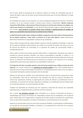 Por lo tanto, desde la perspectiva de la empresa, mejorar los niveles de creatividad pasa por la
mejora de todos y cada uno de estos (y otros tantos) elementos que se han ido reflejando a lo largo
de esta Guía.

Sin embargo esta mejora en las empresas, así como la adopción progresiva de técnicas y dinámicas
creativas, no es una cuestión sencilla, y mucho menos natural o espontánea. Muchas empresas
encuentran dificultades o desconocen la forma de poner en marcha estas técnicas, de adoptar una
cultura que favorezca la creatividad. Es aquí donde la Administración juega un papel destacado. En
este sentido, ¿qué lecciones se pueden retraer para el diseño e implementación de medidas de
apoyo a la creatividad empresarial desde la Administración Pública?

La Administración puede actuar mediante medidas y programas concretos sobre el funcionamiento
de las propias empresas, o bien sobre el entorno en el que estas operan. Ambas dimensiones
determinan finalmente las capacidades creativas de sus empleados.

Actuar sobre la propia empresa implica diseñar y poner en marcha programas orientados a cada uno
de los aspectos señalados anteriormente, que inciden en el cambio de valores, de cultura, en el uso
de técnicas de fomento de creatividad, en la aparición de canales de comunicación fluidos y
multidisciplinares etc.

Actuar sobre el entorno de caracter general implica definir e implementar actuaciones que sobre la
sociedad en general permiten extender una cultura emprendedora, favorable al cambio y a la
aceptación de riesgos, la aparición de un entorno multicultural donde converjan diferentes formas de
pensar, la existencia de infraestructuras de excelencia que apoyen a las empresas en los cambios
organizativos que precisen para potenciar sus capacidades creativas etc.

A lo largo de esta Guía se pueden apreciar casos de buenas prácticas que reflejan muchos de estos
aspectos. Así, la gran mayoría de las iniciativas de caracter público tienen como finalidad lograr la
extensión de una cultura emprendedora favorable a la creatividad puesta en valor en los mercados, a
la extensión del espíritu creativo-innovador entre la sociedad.

Muchas de ellas buscan también actuar directamente sobre el funcionamiento empresarial, sobre
sus capacidades. Para ello los mecanismos más utilizados han sido las acciones formativos (en
materia de capacitación creativa), la organización de eventos de difusión y sensibilización hacia la
creatividad, o la provisión de servicios específicos orientados a la simplificación de los trámites para
la creación de empresas o la comercialización de ideas.

También son destacbles las iniciativas que han supuesto el desarrollo de técnicas de creatividad
específicas para su implementación y extensión entre las empresas.

Por su parte, las iniciativas privadas están orientadas en su maoría al desarrollo de técnicas y
metodologías que buscan incrementar las capacidades creativas de los trabajadores. Por lo general
están relacionadas con la organización y la gestión de las ideas, desde el momento de su generación
hasta su desarrollo en proyectos concretos y finalmente su comercialización en los mercados.

Aspectos ya mencionados como las estructuras jerárquicas flexibles, la participación multidisciplinar,
los canasles de comunicación flexibles y constantes, o la implicación de la dirección de la empresa
son algunos de los más comunes.
122
 