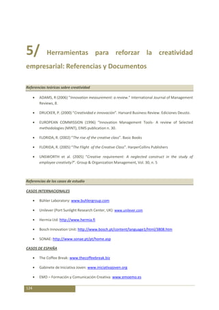 5/          Herramientas para reforzar la creatividad
empresarial: Referencias y Documentos

Referencias teóricas sobre creatividad

       ADAMS, R (2006) “Innovation measurement: a review.” International Journal of Management
       Reviews, 8.

       DRUCKER, P. (2000) “Creatividad e innovación”. Harvard Business Review. Ediciones Deusto.

       EUROPEAN COMMISSION (1996) “Innovation Management Tools- A review of Selected
       methodologies (MINT), EIMS publication n. 30.

       FLORIDA, R. (2002) “The rise of the creative class”. Basic Books

       FLORIDA, R. (2005) “The Flight of the Creative Class”. HarperCollins Publishers

       UNSWORTH et al. (2005) “Creative requirement: A neglected construct in the study of
       employee creativity?”. Group & Organization Management, Vol. 30, n. 5



Referencias de los casos de estudio

CASOS INTERNACIONALES

       Bühler Laboratory: www.buhlergroup.com

       Unilever (Port Sunlight Research Center, UK): www.unilever.com

       Hermia Ltd: http://www.hermia.fi

       Bosch Innovation Unit: http://www.bosch.pt/content/language1/html/3808.htm

       SONAE: http://www.sonae.pt/pt/home.asp

CASOS DE ESPAÑA

       The Coffee Break: www.thecoffeebreak.biz

       Gabinete de Iniciativa Joven: www.iniciativajoven.org

       EMO – Formación y Comunicación Creativa: www.emoemo.es

124
 
