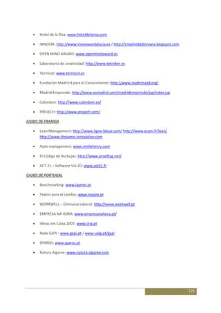 Hotel de la Risa: www.hoteldelarisa.com

      INNOVÍA: http://www.innoviaandalucia.es / http://creatividadinnovia.blogspot.com

      OPEN MIND AWARD: www.openmindaward.es

      Laboratorio de creatividad: http://www.tekniker.es

      Termicol: www.termicol.es

      Fundación Madri+d para el Conocimiento: http://www.madrimasd.org/

      Madrid Emprende: http://www.esmadrid.com/madridemprende/jsp/index.jsp

      Calordom: http://www.calordom.es/

      PROJECH: http://www.projech.com/

CASOS DE FRANCIA

      Lean Management: http://www.ligne-bleue.com/ http://www.ecam.fr/lean/
      http://www.thesame-innovation.com

      Auto-management: www.emilehenry.com

      El Código de Burbujas: http://www.prooftag.net/

      ACT 21 – Software Via 2D: www.act21.fr

CASOS DE PORTUGAL

      Benchmarking: www.iapmei.pt

      Teatro para el cambio: www.inspire.pt

      WORKWELL – Gimnasia Laboral: http://www.workwell.pt

      EMPRESA NA HORA: www.empresanahora.pt/

      Ideias em Caixa 2007: www.cria.pt

      Rede GAPI : www.gapi.pt / www.ualg.pt/gapi

      SPAROS: www.sparos.pt

      Natura Algarve: www.natura-algarve.com




                                                                                         125
 