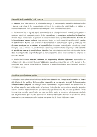 Promoción de la creatividad en la empresa

La empresa, o en otras palabras, el entorno de trabajo, es otro elemento diferencial en el desarrollo
y puesta en práctica de las capacidades creativas de las personas. La creatividad en el trabajo se
transforma en valor, valor que beneficia a la empresa pero también a la sociedad.

Se han mencionado ya algunos de los elementos que en las organziaciones contribuyen a generar y
poner en práctica la capacidad creativa de los trabajadores. La estructuras jerárquicas flexibles (que
ofrecen mayor libertad para la aparición de ideas “fuera de la caja”), el establecimiento de redes de
información y de trabajo conjunto (que permiten poner en común experiencias diferentes), canales
de comunicación fluidos (que permiten la transferencia de comunicación rápida y continua), una
dirección implicada con la mejora y la innovación (que impulsa a los empleados a implicarse con el
trabajo y a ver la utilidad y la aportación de sus tareas para el resultado conjunto), y unos sistemas
de gestión de ideas y de conocimiento formales (que permitan asegurar la transformación de las
ideas más importantes en productos para el mercado) son las claves para hacer de una empresa un
entorno creativo.

La Administración debe tener en cuenta en sus programas y acciones específicas, aquellas con un
enfoque micro de empresa individual, todos estos aspectos, asegurando que en las que ya se dan
continúen, y en las que no se observan, fomentar su aparición mediante asesoramiento, ayudas u
otro tipo de apoyo.



Consideraciones finales de política

Como se ha mencionado anteriormente, la actuación en estos tres campos es actualmente el centro
del debate de las políticas de innovación, industriales y con caracter general, de la promoción
económica en su conjunto. Sin embargo deben ir añadiéndose progresivamente más dimensiones de
la política, aquellas que actúan sobre el entorno (entendiendo como entorno aquellos aspectos
sociales e incluso medioambientales que tienen un papel destacado). Así, los casos que tanto a nivel
internacional como los identificados por cada uno de los socios se presentan a lo largo de esta Guía
son de gran interés para ilustrar experiencias diversas sobre cómo funciona la creatividad en las
organizaciones, y para comprender como actuar sobre ella de forma eficiente y eficaz.




12
 