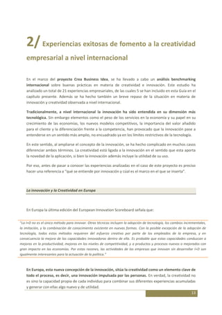 2/ Experiencias exitosas de fomento a la creatividad
    empresarial a nivel internacional

    En el marco del proyecto Crea Business Idea, se ha llevado a cabo un análisis benchmarking
    internacional sobre buenas prácticas en materia de creatividad e innovación. Este estudio ha
    analizado un total de 21 experiencias empresariales, de las cuales 5 se han incluido en esta Guía en el
    capítulo presente. Además se ha hecho también un breve repaso de la situación en materia de
    innovación y creatividad observada a nivel internacional.

    Tradicionalmente, a nivel internacional la innovación ha sido entendida en su dimensión más
    tecnológica. Sin embargo elementos como el peso de los servicios en la economía y su papel en su
    crecimiento de las economías, los nuevos modelos competitivos, la importancia del valor añadido
    para el cliente y la diferenciación frente a la competencia, han provocado que la innovación pase a
    entenderse en un sentido más amplio, no encuadrado ya en los límites restrictivos de la tecnología.

    En este sentido, al ampliarse el concepto de la innovación, se ha hecho complicado en muchos casos
    diferenciar ambos términos. La creatividad está ligada a la innovación en el sentido que esta aporta
    la novedad de la aplicación, si bien la innovación además incluye la utilidad de su uso.

    Por eso, antes de pasar a conocer las experiencias analizadas en el caso de este proyecto es preciso
    hacer una referencia a “qué se entiende por innovación y cúal es el marco en el que se inserta”.



    La innovación y la Creatividad en Europa



    En Europa la última edición del European Innovation Scoreboard señala que:


“La I+D no es el único método para innovar. Otras técnicas incluyen la adopción de tecnología, los cambios incrementales,
la imitación, y la combinación de conocimiento existente en nuevas formas. Con la posible excepción de la adopción de
tecnología, todos estos métodos requieren del esfuerzo creativo por parte de los empleados de la empresa, y en
consecuencia la mejora de las capacidades innovadoras dentro de ella. Es probable que estas capacidades conduzcan a
mejoras en la productividad, mejoras en los niveles de competitividad, y a productos y procesos nuevos o mejorados con
gran impacto en las economías. Por estas razones, las actividades de las empresas que innovan sin desarrollar I+D son
igualmente interesantes para la actuación de la política.”



    En Europa, esta nueva concepción de la innovación, sitúa la creatividad como un elemento clave de
    todo el proceso, es decir, una innovación impulsada por las personas. En verdad, la creatividad no
    es sino la capacidad propia de cada individuo para combinar sus diferentes experiencias acumuladas
    y generar con ellas algo nuevo y de utilidad.
                                                                                                    13
 
