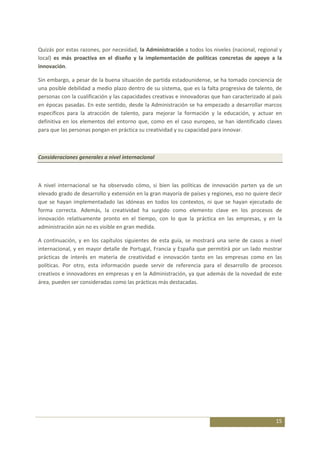 Quizás por estas razones, por necesidad, la Administración a todos los niveles (nacional, regional y
local) es más proactiva en el diseño y la implementación de políticas concretas de apoyo a la
innovación.

Sin embargo, a pesar de la buena situación de partida estadounidense, se ha tomado conciencia de
una posible debilidad a medio plazo dentro de su sistema, que es la falta progresiva de talento, de
personas con la cualificación y las capacidades creativas e innovadoras que han caracterizado al país
en épocas pasadas. En este sentido, desde la Administración se ha empezado a desarrollar marcos
específicos para la atracción de talento, para mejorar la formación y la educación, y actuar en
definitiva en los elementos del entorno que, como en el caso europeo, se han identificado claves
para que las personas pongan en práctica su creatividad y su capacidad para innovar.



Consideraciones generales a nivel internacional



A nivel internacional se ha observado cómo, si bien las políticas de innovación parten ya de un
elevado grado de desarrollo y extensión en la gran mayoría de países y regiones, eso no quiere decir
que se hayan implementadado las idóneas en todos los contextos, ni que se hayan ejecutado de
forma correcta. Además, la creatividad ha surgido como elemento clave en los procesos de
innovación relativamente pronto en el tiempo, con lo que la práctica en las empresas, y en la
administración aún no es visible en gran medida.

A continuación, y en los capítulos siguientes de esta guía, se mostrará una serie de casos a nivel
internacional, y en mayor detalle de Portugal, Francia y España que permitirá por un lado mostrar
prácticas de interés en materia de creatividad e innovación tanto en las empresas como en las
políticas. Por otro, esta información puede servir de referencia para el desarrollo de procesos
creativos e innovadores en empresas y en la Administración, ya que además de la novedad de este
área, pueden ser consideradas como las prácticas más destacadas.




                                                                                                  15
 