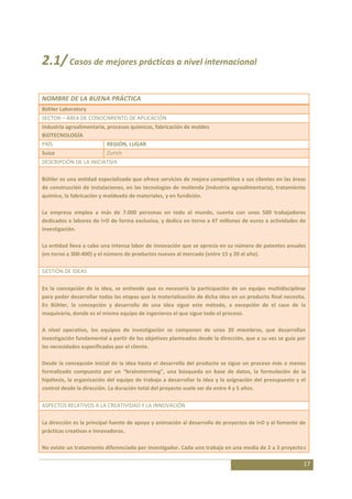 2.1/ Casos de mejores prácticas a nivel internacional

NOMBRE DE LA BUENA PRÁCTICA
Bühler Laboratory
SECTOR – ÁREA DE CONOCIMIENTO DE APLICACIÓN
Industria agroalimentaria, procesos químicos, fabricación de moldes
BIOTECNOLOGÍA
PAÍS                      REGIÓN, LUGAR
Suiza                     Zurich
DESCRIPCIÓN DE LA INICIATIVA

Bühler es una entidad especializada que ofrece servicios de mejora competitiva a sus clientes en las áreas
de construcción de instalaciones, en las tecnologías de molienda (industria agroalimentaria), tratamiento
químico, la fabricación y moldeado de materiales, y en fundición.

La empresa emplea a más de 7.000 personas en todo el mundo, cuenta con unos 500 trabajadores
dedicados a labores de I+D de forma exclusiva, y dedica en torno a 47 millones de euros a actividades de
investigación.

La entidad lleva a cabo una intensa labor de innovación que se aprecia en su número de patentes anuales
(en torno a 300-400) y el número de productos nuevos al mercado (entre 15 y 20 al año).

GESTIÓN DE IDEAS

En la concepción de la idea, se entiende que es necesaria la participación de un equipo multidisciplinar
para poder desarrollar todas las etapas que la materialización de dicha idea en un producto final necesita.
En Bühler, la concepción y desarrollo de una idea sigue este método, a excepción de el caso de la
maquinaría, donde es el mismo equipo de ingenieros el que sigue todo el proceso.

A nivel operativo, los equipos de investigación se componen de unos 20 miembros, que desarrollan
investigación fundamental a partir de los objetivos planteados desde la dirección, que a su vez se guía por
las necesidades especificadas por el cliente.

Desde la concepción inicial de la idea hasta el desarrollo del producto se sigue un proceso más o menos
formalizado compuesto por un “brainstorming”, una búsqueda en base de datos, la formulación de la
hipótesis, la organización del equipo de trabajo a desarrollar la idea y la asignación del presupuesto y el
control desde la dirección. La duración total del proyecto suele ser de entre 4 y 5 años.

ASPECTOS RELATIVOS A LA CREATIVIDAD Y LA INNOVACIÓN

La dirección es la principal fuente de apoyo y animación al desarrollo de proyectos de I+D y al fomento de
prácticas creativas e innovadoras.

No existe un tratamiento diferenciado por investigador. Cada uno trabaja en una media de 2 a 3 proyectos

                                                                                                          17
 