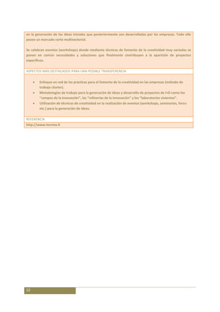 en la generación de las ideas iniciales que posteriormente son desarrolladas por las empresas. Todo ello
posee un marcado corte multisectorial.

Se celebran eventos (workshops) donde mediante técnicas de fomento de la creatividad muy variadas se
ponen en común necesidades y soluciones que finalmente contribuyen a la aparición de proyectos
específicos.

ASPECTOS MÁS DESTACADOS PARA UNA POSIBLE TRANSFERENCIA

        Enfoque en red de las prácticas para el fomento de la creatividad en las empresas (método de
        trabajo cluster).
        Metodologías de trabajo para la generación de ideas y desarrollo de proyectos de I+D como los
        “campos de la innovación”, las “refinerías de la innovación” y los “laboratorios vivientes”.
        Utilización de técnicas de creatividad en la realización de eventos (workshops, seminarios, foros
        etc.) para la generación de ideas.

REFERENCIA
http://www.hermia.fi




22
 