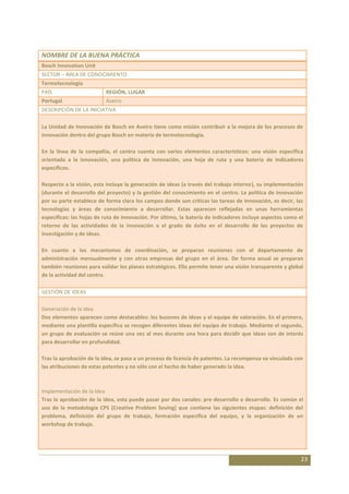 NOMBRE DE LA BUENA PRÁCTICA
Bosch Innovation Unit
SECTOR – ÁREA DE CONOCIMIENTO
Termotecnología
PAÍS                      REGIÓN, LUGAR
Portugal                  Aveiro
DESCRIPCIÓN DE LA INICIATIVA

La Unidad de Innovación de Bosch en Aveiro tiene como misión contribuir a la mejora de los procesos de
innovación dentro del grupo Bosch en materia de termotecnología.

En la línea de la compañía, el centro cuenta con varios elementos característicos: una visión específica
orientada a la innovación, una política de innovación, una hoja de ruta y una batería de indicadores
específicos.

Respecto a la visión, esta incluye la generación de ideas (a través del trabajo interno), su implementación
(durante el desarrollo del proyecto) y la gestión del conocimiento en el centro. La política de innovación
por su parte establece de forma clara los campos donde son críticas las tareas de innovación, es decir, las
tecnologías y áreas de conocimiento a desarrollar. Estas aparecen reflejadas en unas herramientas
específicas: las hojas de ruta de innovación. Por último, la batería de indicadores incluye aspectos como el
retorno de las actividades de la innovación o el grado de éxito en el desarrollo de los proyectos de
investigación y de ideas.

En cuanto a los mecanismos de coordinación, se preparan reuniones con el departamento de
administración mensualmente y con otras empresas del grupo en el área. De forma anual se preparan
también reuniones para validar los planes estratégicos. Ello permite tener una visión transparente y global
de la actividad del centro.

GESTIÓN DE IDEAS

Generación de la idea
Dos elementos aparecen como destacables: los buzones de ideas y el equipo de valoración. En el primero,
mediante una plantilla específica se recogen diferentes ideas del equipo de trabajo. Mediante el segundo,
un grupo de evaluación se reúne una vez al mes durante una hora para decidir que ideas son de interés
para desarrollar en profundidad.

Tras la aprobación de la idea, se pasa a un proceso de licencia de patentes. La recompensa va vinculada con
las atribuciones de estas patentes y no sólo con el hecho de haber generado la idea.



Implementación de la Idea
Tras la aprobación de la idea, esta puede pasar por dos canales: pre-desarrollo o desarrollo. Es común el
uso de la metodología CPS (Creative Problem Soving) que contiene las siguientes etapas: definición del
problema, definición del grupo de trabajo, formación específica del equipo, y la organización de un
workshop de trabajo.




                                                                                                           23
 