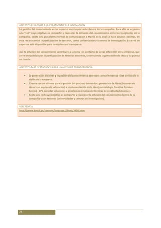 ASPECTOS RELATIVOS A LA CREATIVIDAD Y LA INNOVACIÓN
La gestión del conocimiento es un aspecto muy importante dentro de la compañía. Para ello se organiza
una “red” cuyo objetivo es compartir y favorecer la difusión del conocimiento entre los integrantes de la
compañía. Existe una plataforma formal de comunicación a través de la cual se hace posible. Además, en
esta red es común la participación de terceros, como universidades y centros de investigación. Esta red de
expertos está disponible para cualquiera en la empresa.

Así, la difusión del conocimiento contribuye a la toma en contacto de áreas diferentes de la empresa, que
se ve enriquecida por la participación de terceros externos, favoreciendo la generación de ideas y su puesta
en común.

ASPECTOS MÁS DESTACADOS PARA UNA POSIBLE TRANSFERENCIA

        La generación de ideas y la gestión del conocimiento aparecen como elementos clave dentro de la
        visión de la empresa.
        Cuenta con un sistema para la gestión del proceso innovador: generación de ideas (buzones de
        ideas y un equipo de valoración) e implementación de la idea (metodología Creative Problem
        Solving –CPS para dar soluciones a problemas empleando técnicas de creatividad diversas).
        Existe una red cuyo objetivo es compartir y favorecer la difusión del conocimiento dentro de la
        compañía y con terceros (universidades y centros de investigación).

REFERENCIA
http://www.bosch.pt/content/language1/html/3808.htm




24
 