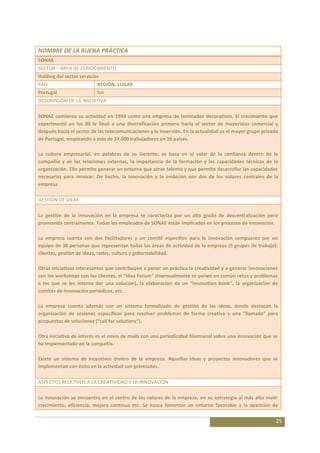 NOMBRE DE LA BUENA PRÁCTICA
SONAE
SECTOR – ÁREA DE CONOCIMIENTO
Holding del sector servicios
PAÍS                       REGIÓN, LUGAR
Portugal                   NA
DESCRIPCIÓN DE LA INICIATIVA

SONAE comienza su actividad en 1959 como una empresa de laminados decorativos. El crecimiento que
experimentó en los 80 le llevó a una diversificación primero hacia el sector de mayoristas comercial y
después hacia el sector de las telecomunicaciones y la inversión. En la actualidad es el mayor grupo privado
de Portugal, empleando a más de 37.000 trabajadores en 16 países.

La cultura empresarial, en palabras de su Gerente, se basa en el valor de la confianza dentro de la
compañía y en las relaciones externas, la importancia de la formación y las capacidades técnicas de la
organización. Ello permite generar un entorno que atrae talento y que permite desarrollar las capacidades
necesarias para innovar. De hecho, la innovación y la ambición son dos de los valores centrales de la
empresa.

GESTIÓN DE IDEAS

La gestión de la innovación en la empresa se caracteriza por un alto grado de descentralización pero
promovida centralmente. Todos los empleados de SONAE están implicados en los procesos de innovación.

La empresa cuenta con dos facilitadores y un comité específico para la innovación compuesto por un
equipo de 30 personas que representan todas las áreas de actividad de la empresa (5 grupos de trabajo):
clientes, gestión de ideas, redes, cultura y gobernabilidad.

Otras iniciativas interesantes que contribuyen a poner en práctica la creatividad y a generar innovaciones
son los workshops con los clientes, el “Idea Forum” (mensualmente se ponen en común retos y problemas
a los que se les intenta dar una solución), la elaboración de un “innovation book”, la organización de
comités de innovación periódicos, etc.

La empresa cuenta además con un sistema formalizado de gestión de las ideas, donde destacan la
organización de sesiones específicas para resolver problemas de forma creativa y una “llamada” para
propuestas de soluciones (“call for solutions”).

Otra iniciativa de interés es el envío de mails con una periodicidad bisemanal sobre una innovación que se
ha implementado en la compañía.

Existe un sistema de incentivos dentro de la empresa. Aquellas ideas y proyectos innovadores que se
implementan con éxito en la actividad son premiadas.

ASPECTOS RELATIVOS A LA CREATIVIDAD Y LA INNOVACIÓN

La innovación se encuentra en el centro de los valores de la empresa, en su estrategia al más alto nivel:
crecimiento, eficiencia, mejora continua etc. Se busca fomentar un entorno favorable a la aparición de

                                                                                                           25
 