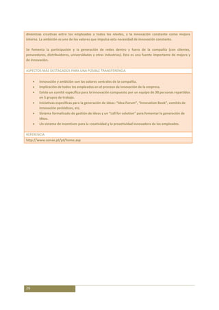 dinámicas creativas entre los empleados a todos los niveles, y la innovación constante como mejora
interna. La ambición es uno de los valores que impulsa esta necesidad de innovación constante.

Se fomenta la participación y la generación de redes dentro y fuera de la compañía (con clientes,
proveedores, distribuidores, universidades y otras industrias). Esta es una fuente importante de mejora y
de innovación.

ASPECTOS MÁS DESTACADOS PARA UNA POSIBLE TRANSFERENCIA

        Innovación y ambición son los valores centrales de la compañía.
        Implicación de todos los empleados en el proceso de innovación de la empresa.
        Existe un comité específico para la innovación compuesto por un equipo de 30 personas repartidos
        en 5 grupos de trabajo.
        Iniciativas específicas para la generación de ideas: “Idea Forum”, “Innovation Book”, comités de
        innovación periódicos, etc.
        Sistema formalizado de gestión de ideas y un “call for solution” para fomentar la generación de
        ideas.
        Un sistema de incentivos para la creatividad y la proactividad innovadora de los empleados.

REFERENCIA
http://www.sonae.pt/pt/home.asp




26
 