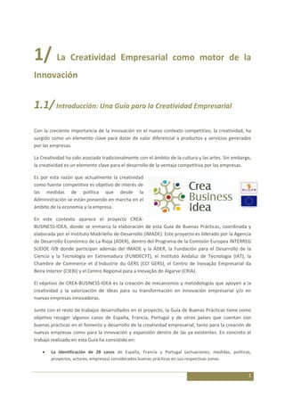 1/ La Creatividad Empresarial como motor de la
Innovación


1.1/ Introducción: Una Guía para la Creatividad Empresarial

Con la creciente importancia de la innovación en el nuevo contexto competitivo, la creatividad, ha
surgido como un elemento clave para dotar de valor diferencial a productos y servicios generados
por las empresas.

La Creatividad ha sido asociada tradicionalmente con el ámbito de la cultura y las artes. Sin embargo,
la creatividad es un elemento clave para el desarrollo de la ventaja competitiva por las empresas.

Es por esta razón que actualmente la creatividad
como fuente competitiva es objetivo de interés de
las medidas de política que desde la
Administración se están poniendo en marcha en el
ámbito de la economía y la empresa.

En este contexto aparece el proyecto CREA-
BUSINESS-IDEA, donde se enmarca la elaboración de esta Guía de Buenas Prácticas, coordinada y
elaborada por el Instituto Madrileño de Desarrollo (IMADE). Este proyecto es liderado por la Agencia
de Desarrollo Económico de La Rioja (ADER), dentro del Programa de la Comisión Europea INTERREG
SUDOE IVB donde participan además del IMADE y la ADER, la Fundación para el Desarrollo de la
Ciencia y la Tecnología en Extremadura (FUNDECYT), el Instituto Andaluz de Tecnología (IAT), la
Chambre de Commerce et d´Industrie du GERS (CCI GERS), el Centro de Inovação Empresarial da
Beira Interior (CIEBI) y el Centro Regional para a Inovação do Algarve (CRIA).

El objetivo de CREA-BUSINESS-IDEA es la creación de mecanismos y metodologías que apoyen a la
creatividad y la valorización de ideas para su transformación en innovación empresarial y/o en
nuevas empresas innovadoras.

Junto con el resto de trabajos desarrollados en el proyecto, la Guía de Buenas Prácticas tiene como
objetivo recoger algunos casos de España, Francia, Portugal y de otros países que cuentan con
buenas prácticas en el fomento y desarrollo de la creatividad empresarial, tanto para la creación de
nuevas empresas como para la innovación y expansión dentro de las ya existentes. En concreto el
trabajo realizado en esta Guía ha consistido en:

        La identificación de 28 casos de España, Francia y Portugal (actuaciones, medidas, políticas,
        proyectos, actores, empresas) considerados buenas prácticas en sus respectivas zonas.


                                                                                                    1
 