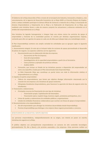 El Gobierno de la Rioja desarrolla el Plan a través de la Consejería de Industria, Innovación y Empleo y, más
concretamente, de la Agencia de Desarrollo Económico de La Rioja ADER y el Servicio Riojano de Empleo.
Junto a ambas entidades participan la Cámara Oficial de Comercio e Industria de La Rioja, la Asociación de
Jóvenes Emprendedores y Empresarios de La Rioja y la Federación de Empresarios de La Rioja, que
mediante esta iniciativa llevan a cabo de manera conjunta las actuaciones y esfuerzos existentes en el
ámbito del emprendimiento en La Rioja.

Esta iniciativa ha logrado homogeneizar e integrar bajo una misma marca los servicios de apoyo al
emprendedor y fomento de la creatividad puestos en marcha por distintas organizaciones riojanas,
contando para ello con agentes de apoyo en cada una de ellas que trabajan bajo una metodología común.

El Plan EmprendeRioja contiene una amplia variedad de actividades que se agrupan según la siguiente
clasificación:
1. Asesoramiento integral. En este eje se incluyen todas las acciones de apoyo personalizado al desarrollo
de planes de negocio. Los aspectos cubiertos son los siguientes:
          Documentación para la elaboración del plan de empresa:
               • Documento de Plan de Empresa.
               • Guía del emprendedor.
               • Autodiagnóstico de la capacidad emprendedora a partir de un formulario.
               • Casos prácticos y ejemplos de prácticas exitosas.
               • Análisis DAFO.
          Formación, que incluye un listado de las iniciativas puestas a disposición del emprendedor así
          como una específica creada para el Plan denominada Aula Emprende Rioja.
          La Web Emprende Rioja que constituye un portal único con toda la información relativa al
          emprendimiento en La Rioja.
2. Impulso al espíritu emprendedor:
          Talleres de emprendedores, que tienen por objetivo divulgar información relacionada con la
          creación de una empresa y las iniciativas de apoyo existentes.
          Olimpiadas Estudiantes Emprendedores, para favorecer la aparición de ideas de negocio entre los
          estudiantes.
3. Financiación y Subvenciones.
          Principales recursos de financiación de este tipo de iniciativas
               o Financiación propia. Capitalización del desempleo.
               o Financiación ajena. (capital riesgo, business angels, préstamos participativos, etc.)
          Líneas de ayudas y subvenciones de entidades públicas y organizaciones.
          Listado de entidades financieras colaboradoras que cuentan con líneas de apoyo al emprendedor.
4. Reconocimientos a los emprendedores
          Día del emprendedor para divulgar las iniciativas desarrolladas desde EmprendeRioja.
          Premios EmprendeRioja que distingue a las mejores ideas negocio presentadas a concurso.

BENEFICIARIOS DE LA INICIATIVA / GRUPO OBJETIVO

Las personas emprendedoras, independientemente de su origen, con interés en poner en marcha
iniciativas de negocio en La Rioja.

El público objetivo son principalmente emprendedores en sectores de alto contenido tecnológico
(principalmente TIC, Bio y Nano) y de servicios avanzados a las empresas. Estas personas reciben un

                                                                                                            31
 