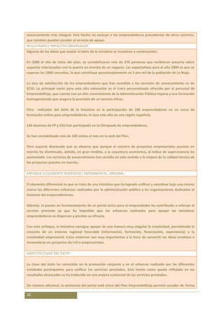 asesoramiento más integral. Este hecho no excluye a los emprendedores procedentes de otros sectores,
que también pueden acceder al servicio de apoyo.
RESULTADOS E IMPACTOS OBSERVADOS
Algunos de los datos que avalan el éxito de la iniciativa se muestran a continuación:

En 2008 el año de inicio del plan, se contabilizaron más de 370 personas que recibieron asesoría sobre
aspectos relacionados con la puesta en marcha de un negocio. Las expectativas para el año 2009 es que se
superen las 1000 consultas, lo que constituye aproximadamente un 5 por mil de la población de La Rioja.

La tasa de satisfacción de los emprendedores que han accedido a los servicios de asesoramiento es de
9/10. La principal razón para esta alta valoración es el trato personalizado ofrecido por el personal de
EmprendeRioja, que cuenta con un alto conocimiento de la Administración Pública riojana y una formación
homogeneizada que asegura la provisión de un servicio eficaz.

Otro indicador del éxito de la iniciativa es la participación de 100 emprendedores en un curso de
formación online para emprendedores, la tasa más alta en una región española.

140 alumnos de FP y ESO han participado en la Olimpiada de emprendedores.

Se han contabilizado más de 100 visitas al mes en la web del Plan.

Otro aspecto destacado que se observa que aunque el número de proyectos empresariales puestos en
marcha ha disminuido, debido, en gran medida, a la coyuntura económica, el índice de supervivencia ha
aumentado. Los servicios de asesoramiento han servido en este sentido a la mejora de la calidad técnica de
los proyectos puestos en marcha.

ENFOQUE O ELEMENTO NOVEDOSO, EXPERIMENTAL, ORIGINAL:

El elemento diferencial es que se trata de una iniciativa que ha logrado unificar y coordinar bajo una misma
marca los diferentes esfuerzos realizados por la administración pública y las organizaciones dedicadas al
fomento del emprendimiento.

Además, la puesta en funcionamiento de un portal único para el emprendedor ha contribuido a reforzar el
servicio prestado ya que ha impedido que los esfuerzos realizados para apoyar las iniciativas
emprendedoras se dispersen y pierdan su eficacia.

Con este enfoque, la iniciativa consigue apoyar de una manera muy singular la creatividad, permitiendo la
creación de un entorno regional favorable (información, formación, financiación, experiencia) a la
creatividad empresarial. Estos entornos son muy importantes a la hora de convertir las ideas creativas e
innovadoras en proyectos de I+D o empresariales.

ASPECTOS CLAVE DEL ÉXITO

La clave del éxito ha consistido en la promoción conjunta y en el esfuerzo realizado por las diferentes
entidades participantes para unificar los servicios prestados. Este hecho como queda reflejado en los
resultados alcanzados se ha traducido en una mejora sustancial de los servicios prestados.

De manera adicional, la existencia del portal web único del Plan EmprendeRioja permite acceder de forma

32
 