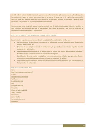 sencilla a toda la información necesaria y a numerosas herramientas (planes de empresa, listado ayudas,
formación, etc.) para la puesta en marcha de un proyecto de empresa en la región. La presentación
atractiva y de fácil manejo desde un portal único ha servido para difundir el programa y alcanzar unos
resultados tan positivos en el primer año de funcionamiento.

Contar con personal designado a esta iniciativa en cada una de las instituciones participantes también ha
sido relevante en la medida en que la metodología de trabajo es común y los servicios ofrecidos al
emprendedor están integrados y coordinados.

ASPECTOS A TENER EN CUENTA PARA UNA POSIBLE TRANSFERENCIA

Los principales aspectos a tener en cuenta a la hora de diseñar una iniciativa similar son:
         La coordinación de entidades procedentes de diferentes ámbitos: administración, financiación
         privada, empresarios, etc.
         El apoyo de una amplia variedad de instituciones, lo que da buena cuenta del impulso decidido
         que se le da a la iniciativa.
         La puesta en funcionamiento de un portal único de acceso que unifica la información existente y
         facilita su acceso a los interesados en emprender un negocio.
         La utilización de una amplia variedad de herramientas dentro del plan que permiten llegar a
         diferentes grupos objetivo dependiendo del nivel de desarrollo de la idea.
         La puesta a disposición de los interesados de servicios específicos de apoyo que complementa las
         herramientas de autoayuda.

CONTACTO (ENLACE Web, etc.)
Web:
http://www.emprenderioja.es/
E-mail:
emprenderioja@ader.es
Teléfono:
(+34) 941 291500
Fax:
(+34) 941 291543
Dirección:
Muro de la Mata 13-14
26071 Logroño
Presidente:
Javier Ureña
Persona de Contacto:
Luis Pérez




                                                                                                        33
 