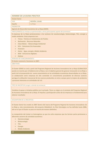 NOMBRE DE LA BUENA PRACTICA
Cluster Genio
PAÍS                      REGIÓN, LUGAR
España                    La Rioja
PROMOTOR
Agencia de Desarrollo Económico de La Rioja (ADER)
PARTICIPANTES (si incluye un partenariado y otros participantes aparte del promotor)
8 empresas de La Rioja pertenecientes a los sectores de nanotecnología, biotecnología, TICs, energía y
medio ambiente. Estas empresas son:
       Teinsa - Técnica en Instalaciones de Fluidos
       Barlovento - Recursos Naturales
       Clean-Biotec - Biotecnología Ambiental
       SCA - Soluciones Cim Avanzadas
       Avanzare
       Aema - Agua, energía y Medio Ambiente
       WAF - Estructuras Digitales
       Dolmar
PERIODO DE FUNCIONAMIENTO
El cluster comenzó a funcionar en 2007.
OBJETIVOS:

El Cluster GENIO se creó a partir del Programa Regional de Acciones Innovadoras de La Rioja GLOBALTECH
puesto en marcha por el Gobierno de La Rioja y con el objetivo general de generar innovación en La Rioja a
partir de la incorporación de nuevo conocimiento en las actividades económicas desarrolladas en La Rioja.
La colaboración entre empresas de alto contenido en conocimiento procedente de diversos sectores
persigue la utilización transversal de los avances producidos en otros campos para la mejora de productos
y procesos intensivos en actividades de I+D.

TIPO DE INICIATIVA (origen o donde se enmarca):

Combina el apoyo e iniciativa pública con la privada. Tiene su origen en el contexto del Programa Regional
de Acciones Innovadoras de La Rioja. El impulso y participación activa de las empresas es fundamental para
obtener resultados

DESCRIPCIÓN DE LA INICIATIVA:

El Cluster Genio fue creado en 2007 dentro del marco del Programa Regional de Acciones Innovadoras de
La Rioja y, más concretamente, del proyecto Globaltech. Su Plan Estratégico no fue definido hasta 2008,
año en el que el Cluster se puso en marcha de manera definitiva.

La composición del cluster es heterogénea ya que las ocho empresas que los forman parte pertenecen a
diferentes sectores de actividad económica:
         Nanotecnología
         Biotecnología
         TICs
         Energía
         Medio Ambiente
34
 