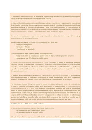 La pertenencia a distintos sectores de actividad es el primer rasgo diferenciador de esta iniciativa respecto
a otros clusters existentes, habitualmente de carácter sectorial.

Se trata por tanto de establecer un marco de cooperación permanente entre organizaciones procedentes
de actividades económicas diversas cuyo denominador común es la intensidad de conocimiento utilizada
para el desarrollo de su actividad. El objetivo del Cluster facilitar el intercambio de conocimiento y la
generación de sinergias para el desarrollo de tecnologías convergentes y soluciones híbridas que ofrezcan
respuestas innovadoras y creativas a los problemas del tejido empresarial riojano.

De esta forma, las soluciones creativas y los proyectos innovadores del cluster surgen del trabajo y
aprovechamiento de tecnologías frontera.

Desde esta perspectiva, las áreas de actividad específicas del Cluster son:
        Inteligencia Competitiva
        Formación y Difusión
        Transferencia de Tecnología.

El desarrollo de estas áreas se realiza en dos ámbitos principales:
         Cooperación entre las empresas del Cluster Genio en el desarrollo de proyectos conjuntos
         Apoyo a empresas del tejido empresarial riojano.

La cooperación entre empresas pertenecientes al Cluster Genio para la puesta en marcha de proyectos
conjuntos persigue alcanzar mejoras competitivas a través de la hibridación tecnológica en el desarrollo de
proyectos, desarrollando así soluciones creativas aprovechando la multidisciplinaridad, a problemas
específicos en sectores diferentes. Este tipo de proyectos transdisciplinares favorece la aparición de nichos
de negocio innovadores.

El segundo ámbito de actuación es el apoyo y asesoramiento a empresas regionales. La intensidad de
conocimiento aplicado a su actividad y el desarrollo de nuevas aplicaciones a partir de la cooperación
permite a estas empresas asesorar al resto del tejido riojano en la incorporación de tecnologías.

Por último, cabe destacar el Programa puesto en marcha en 2009 por la Dirección General de Innovación de
La Rioja en el que las empresas del Cluster Genio participaban en el desarrollo de 10 proyectos piloto de
innovación en empresas de La Rioja. Estos proyectos consisten en la definición por parte de empresas de
planes de innovación para la mejora competitiva de su actividad. A partir de un diagnóstico realizado por
un miembro del Cluster Genio, la empresa elabora un proyecto de innovación bajo el asesoramiento de la
empresa del Cluster. El apoyo ofrecido se concentra principalmente en la fase de selección de la tecnología
que, por un lado, ha de responder a las necesidades de la empresa y, por otro, ha de permitir que el
proyecto incluya una visión más amplia del contexto competitivo del mercado en el que opera.

BENEFICIARIOS DE LA INICIATIVA / GRUPO OBJETIVO

Se pueden distinguir dos tipos de grupo objetivo del Cluster GENIO:
    - Las propias empresas integrantes del Cluster.
    - Las empresas riojanas de sectores afines.

A través de la realización de proyectos de hibridación los miembros del Cluster intercambian conocimiento

                                                                                                            35
 