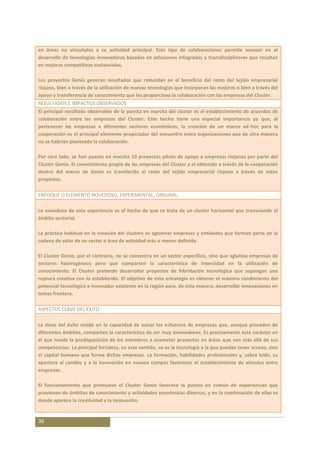 en áreas no vinculadas a su actividad principal. Este tipo de colaboraciones permite avanzar en el
desarrollo de tecnologías innovadoras basadas en soluciones integradas y transdisciplinares que resultan
en mejoras competitivas sustanciales.

Los proyectos Genio generan resultados que redundan en el beneficio del resto del tejido empresarial
riojano, bien a través de la utilización de nuevas tecnologías que incorporan las mejoras o bien a través del
apoyo y transferencia de conocimiento que les proporciona la colaboración con las empresas del Cluster.
RESULTADOS E IMPACTOS OBSERVADOS
El principal resultado observable de la puesta en marcha del cluster es el establecimiento de acuerdos de
colaboración entre las empresas del Cluster. Este hecho tiene una especial importancia ya que, al
pertenecer las empresas a diferentes sectores económicos, la creación de un marco ad-hoc para la
cooperación es el principal elemento propiciador del encuentro entre organizaciones que de otra manera
no se habrían planteado la colaboración.

Por otro lado, se han puesto en marcha 10 proyectos piloto de apoyo a empresas riojanas por parte del
Cluster Genio. El conocimiento propio de las empresas del Cluster y el obtenido a través de la cooperación
dentro del marco de Genio es transferido al resto del tejido empresarial riojano a través de estos
proyectos.

ENFOQUE O ELEMENTO NOVEDOSO, EXPERIMENTAL, ORIGINAL:

Lo novedoso de esta experiencia es el hecho de que se trata de un cluster horizontal que transciende el
ámbito sectorial.

La práctica habitual en la creación del clusters es aglutinar empresas y entidades que forman parte de la
cadena de valor de un sector o área de actividad más o menos definida.

El Cluster Genio, por el contrario, no se concentra en un sector específico, sino que aglutina empresas de
sectores heterogéneos pero que comparten la característica de intensidad en la utilización de
conocimiento. El Cluster pretende desarrollar proyectos de hibridación tecnológica que supongan una
ruptura creativa con lo establecido. El objetivo de esta estrategia es obtener el máximo rendimiento del
potencial tecnológico e innovador existente en la región para, de esta manera, desarrollar innovaciones en
temas frontera.

ASPECTOS CLAVE DEL ÉXITO

La clave del éxito reside en la capacidad de aunar los esfuerzos de empresas que, aunque proceden de
diferentes ámbitos, comparten la característica de ser muy innovadores. Es precisamente este carácter en
el que reside la predisposición de los miembros a acometer proyectos en áreas que van más allá de sus
competencias. La principal fortaleza, en este sentido, no es la tecnología a la que puedan tener acceso, sino
el capital humano que forma dichas empresas. La formación, habilidades profesionales y, sobre todo, su
apertura al cambio y a la innovación en nuevos campos favorecen el establecimiento de vínculos entre
empresas.

El funcionamiento que promueve el Cluster Genio favorece la puesta en común de experiencias que
provienen de ámbitos de conocimiento y actividades económicas diversas, y en la combinación de ellas es
donde aparece la creatividad y la innovación.


36
 