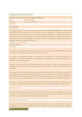 NOMBRE DE LA BUENA PRACTICA
Fundación AYECUE (próximamente Fundación RIBEREBRO).
PAÍS                      REGIÓN, LUGAR
España                    Comunidad de La Rioja
PROMOTOR
Grupo AYECUE
PARTICIPANTES
La Fundación AYECUE cuenta con los siguientes patronos: CEO del Grupo RIBEREBRO y 2 miembros del
equipo directivo del grupo así como con un Patronato de Honor integrado por investigadores de prestigio
procedentes de universidades nacionales e internacionales: Universidad de Navarra, Universidad de
Pennsylvania, Instituto de Investigación beckman del Hospital City of Hope de Los Ángeles, Universidad de
Hong Kong, Instituto de Investigación de Cultivo de Hongos de kefreld (Alemania), Universidad de
Zaragoza, Instituto de Calidad de La Rioja, etc.
PERIODO DE FUNCIONAMIENTO
Desde el año 2005.
OBJETIVOS:

La creación de la Fundación AYECUE fue impulsada como vía para concentrar la Responsabilidad Social de
la empresa en una entidad que tuviera un mayor carácter público.

La creación de la Fundación AYECUE ha perseguido la promoción de la investigación asociada y la
realización de actividades conducentes al desarrollo de conocimiento en temas relacionados con el
champiñón y hongos comestibles.

Desde su puesta en marcha, la principal actividad de la Fundación ha sido la comunicación de las
propiedades saludables de los hongos comestibles y la sensibilización hacia el desarrollo de hábitos de vida
saludables.

La Fundación tiene como objetivo complementar y reforzar los resultados de la actividad de I+D+I llevada a
cabo dentro del proceso productivo del Grupo AYECUE. En este sentido, la Fundación AYECUE constituye un
instrumento para la generación, transferencia y difusión de conocimiento en el ámbito de la fungicultura
que sirve de apoyo a la empresa AYECUE en el proceso de continua adaptación a los cambios del entorno.

Asimismo, y en el proceso de comunicación y sensibilización, la Fundación cumple un importante papel
como agente divulgador de las investigaciones que en materia de hongos se realizan a nivel internacional.

TIPO DE INICIATIVA

Iniciativa Empresarial especializada en la utilización de fuentes de conocimiento alternativas externas a la
empresa que permitan alimentar con conocimiento e ideas novedosas el proceso creativo e innovador de
la empresa para su continua adaptación a los cambios del mercado.

DESCRIPCIÓN DE LA INICIATIVA:

AYECUE nació en 1982 como una empresa familiar dedicada a la producción de champiñones y hongos
comestibles. Su actividad se desarrolla en todos los ámbitos del proceso productivo del champiñón:

38
 