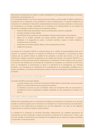 fabricación de compost para su cultivo, el cultivo, actividades de I+D, preparación del producto, envasado,
distribución, comercialización, etc.
En la actualidad AYECUE es una de las empresas del sector líderes a nivel mundial. El rápido crecimiento y
la expansión de su producción se han producido en buena medida gracias a su apuesta decidida por la
innovación y la creatividad. El desarrollo e implementación de nuevos procesos, productos y envases para
los champiñones y los hongos comestibles son el resultado de la implementación de una política de
innovación, creatividad y mejora continua en los siguientes ámbitos:
         Grado de elaboración del producto: Frescos, semielaborados, conserva, congelados.
         Envasado: Enlatado, Cristal, Flexible.
         Diversificación de los productos comercializados: Industria, Restauración y Consumidores.
         Mejora de la calidad: contando con equipo humano altamente especializado y creativo;
         situándose a la vanguardia en cuanto a controles sanitarios, respeto al medio ambiente y
         condiciones para el consumo.
         Ampliación de mercados: España, México, resto de Latinoamérica, China.
         Imagen de la empresa.

La creación de la Fundación AYECUE se enmarca dentro de la política de Responsabilidad Social de la
empresa. Su actividad responde a la vocación de AYECUE por la innovación y el desarrollo de ideas
creativas que les permita mejorar la calidad de los productos y servicios que ofrecen, a la vez que
transformar y adaptar la empresa anticipándose a los cambios del mercado. La Fundación AYECUE es, en
este sentido, un instrumento que permite complementar la actividad de I+D de la empresa, que en general
se encuentra más limitada por la necesidad de la obtención de resultados, con iniciativas en otras áreas
como la investigación, la comunicación, la salud o el patrocinio de la investigación. Los “Premios
Esculapio”, que recompensan la contribución de la investigación de las propiedades saludables de los
hongos comestibles, y el Instituto de Alimentación y Salud son dos de las principales iniciativas dentro de la
Fundación.

BENEFICIARIOS DE LA INICIATIVA / GRUPO OBJETIVO

Se pueden identificar dos grupos objetivo:
    - La propia empresa, que a través de la Fundación AYECUE obtiene conocimiento nuevo que puede
        aplicarse en el desarrollo de nuevos productos innovadores.
    - La Sociedad en general, ya que la Fundación realiza una importante labor de comunicación y
        sensibilización hacia la adquisición de hábitos saludables de vida, destacando la nutrición y el
        deporte.

RESULTADOS E IMPACTOS OBSERVADOS

AYECUE se ha convertido gracias a su apuesta por la calidad y la innovación en un referente en el mercado
mundial. Su continua apuesta por la innovación se ha traducido en la mejora de procesos de producción y
la creación de una amplia gama de productos con una alta adaptación a los cada vez más exigentes
requerimientos en materia de calidad y medio ambiente.

La actividad de la Fundación ha permitido desarrollar colaboraciones con entidades generadoras de
conocimiento que han contribuido a mejorar los procesos y productos de la empresa por un lado y, por
otro lado, divulgar el conocimiento y los resultados de investigación que en materia de hongos comestibles
se desarrollan a nivel internacional.


                                                                                                             39
 