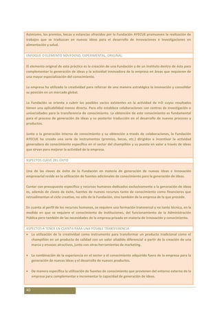 Asimismo, los premios, becas y estancias ofrecidos por la Fundación AYECUE promueven la realización de
trabajos que se traduzcan en nuevas ideas para el desarrollo de innovaciones e investigaciones en
alimentación y salud.

ENFOQUE O ELEMENTO NOVEDOSO, EXPERIMENTAL, ORIGINAL:

El elemento original de esta práctica es la creación de una Fundación y de un Instituto dentro de ésta para
complementar la generación de ideas y la actividad innovadora de la empresa en áreas que requieren de
una mayor especialización del conocimiento.

La empresa ha utilizado la creatividad para reforzar de una manera estratégica la innovación y consolidar
su posición en un mercado global.

La Fundación se orienta a cubrir los posibles vacíos existentes en la actividad de I+D cuyos resultados
tienen una aplicabilidad menos directa. Para ello establece colaboraciones con centros de investigación o
universidades para la transferencia de conocimiento. La obtención de este conocimiento es fundamental
para el proceso de generación de ideas y su posterior traducción en el desarrollo de nuevos procesos y
productos.

Junto a la generación interna de conocimiento y su obtención a través de colaboraciones, la Fundación
AYECUE ha creado una serie de instrumentos (premios, becas, etc.) dirigidos a incentivar la actividad
generadora de conocimiento específico en el sector del champiñón y su puesta en valor a través de ideas
que sirvan para mejorar la actividad de la empresa.

ASPECTOS CLAVE DEL ÉXITO

Una de las claves de éxito de la Fundación en materia de generación de nuevas ideas e innovación
empresarial reside en la utilización de fuentes adicionales de conocimiento para la generación de ideas.

Contar con presupuesto específico y recursos humanos dedicados exclusivamente a la generación de ideas
es, además de claves de éxito, fuentes de nuevos recursos tanto de conocimiento como financieros que
retroalimentan el ciclo creativo, no sólo de la Fundación, sino también de la empresa de la que procede.

En cuanto al perfil de los recursos humanos, se requiere una formación transversal y no tanto técnica, en la
medida en que se requiere el conocimiento de instituciones, del funcionamiento de la Administración
Pública pero también de las necesidades de la empresa privada en materia de innovación y conocimiento.

ASPECTOS A TENER EN CUENTA PARA UNA POSIBLE TRANSFERENCIA
     La utilización de la creatividad como instrumento para transformar un producto tradicional como el
     champiñón en un producto de calidad con un valor añadido diferencial a partir de la creación de una
     marca y envases atractivos, junto con otras herramientas de marketing.

     La combinación de la experiencia en el sector y el conocimiento adquirido fuera de la empresa para la
     generación de nuevas ideas y el desarrollo de nuevos productos.

     De manera específica la utilización de fuentes de conocimiento que provienen del entorno externo de la
     empresa para complementar e incrementar la capacidad de generación de ideas.


40
 