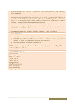 La apuesta decidida por la innovación y la creatividad como elementos nucleares de la política y la
   cultura de empresa.

   La creación de una estructura flexible (la Fundación) que se adecúa en mayor medida al proceso de
   generación y asimilación de nuevas ideas y la extensión de la creatividad a la práctica empresarial. La
   creación de una Fundación permite, además, establecer colaboraciones más fluidas con entidades
   orientadas a la investigación con una organización interna similar.

   El apoyo directo e impulso del equipo directivo para llevar a cabo una iniciativa de similares
   características con garantía de éxito.

   Dotar a la entidad de recursos humanos y financieros adecuados a la labor encomendada.
INFORMACIÓN ADICIONAL

El Grupo AYECUE formas parte de diversas iniciativas de cooperación empresarial:
        RIBEREBRO. Grupo Empresarial formado por empresas familiares del sector agroalimentario
        (Gutarra, JA’E) con el que comparte una plataforma logística en Alfaro.
        Interchamp, soc. coop. Organización de Productores.

AYECUE, además de su planta en Autol en La Rioja, cuenta con instalaciones en la Región China de
Liaocheng; en Mexico; y en Cuenca.

CONTACTO (ENLACE Web, etc.)
Oficinas Centrales
Calle Gallo, s/n
26560 Autol. La Rioja.
Tel.: 941 39 00 44
Fax: 941 39 01 10
info@ayecue.com
http://www.ayecue.com/
Persona de contacto:
D. José Antonio Royo.
Tel.: 941 17 11 50




                                                                                                         41
 