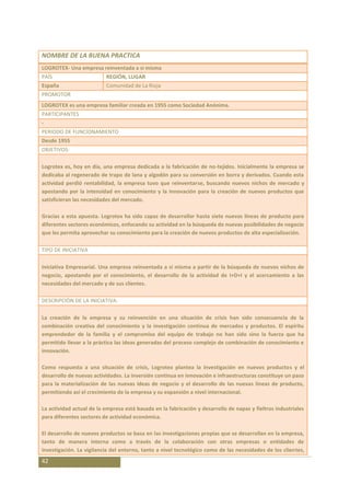 NOMBRE DE LA BUENA PRACTICA
LOGROTEX- Una empresa reinventada a si misma
PAÍS                      REGIÓN, LUGAR
España                    Comunidad de La Rioja
PROMOTOR
LOGROTEX es una empresa familiar creada en 1955 como Sociedad Anónima.
PARTICIPANTES
-
PERIODO DE FUNCIONAMIENTO
Desde 1955
OBJETIVOS:

Logrotex es, hoy en día, una empresa dedicada a la fabricación de no-tejidos. Inicialmente la empresa se
dedicaba al regenerado de trapo de lana y algodón para su conversión en borra y derivados. Cuando esta
actividad perdió rentabilidad, la empresa tuvo que reinventarse, buscando nuevos nichos de mercado y
apostando por la intensidad en conocimiento y la innovación para la creación de nuevos productos que
satisficieran las necesidades del mercado.

Gracias a esta apuesta. Logrotex ha sido capaz de desarrollar hasta siete nuevas líneas de producto para
diferentes sectores económicos, enfocando su actividad en la búsqueda de nuevas posibilidades de negocio
que les permita aprovechar su conocimiento para la creación de nuevos productos de alta especialización.

TIPO DE INICIATIVA

Iniciativa Empresarial. Una empresa reinventada a si misma a partir de la búsqueda de nuevos nichos de
negocio, apostando por el conocimiento, el desarrollo de la actividad de I+D+I y el acercamiento a las
necesidades del mercado y de sus clientes.

DESCRIPCIÓN DE LA INICIATIVA:

La creación de la empresa y su reinvención en una situación de crisis han sido consecuencia de la
combinación creativa del conocimiento y la investigación continua de mercados y productos. El espíritu
emprendedor de la familia y el compromiso del equipo de trabajo no han sido sino la fuerza que ha
permitido llevar a la práctica las ideas generadas del proceso complejo de combinación de conocimiento e
innovación.

Como respuesta a una situación de crisis, Logrotex plantea la investigación en nuevos productos y el
desarrollo de nuevas actividades. La inversión continua en innovación e infraestructuras constituye un paso
para la materialización de las nuevas ideas de negocio y el desarrollo de las nuevas líneas de producto,
permitiendo así el crecimiento de la empresa y su expansión a nivel internacional.

La actividad actual de la empresa está basada en la fabricación y desarrollo de napas y fieltros industriales
para diferentes sectores de actividad económica.

El desarrollo de nuevos productos se basa en las investigaciones propias que se desarrollan en la empresa,
tanto de manera interna como a través de la colaboración con otras empresas o entidades de
investigación. La vigilancia del entorno, tanto a nivel tecnológico como de las necesidades de los clientes,
42
 