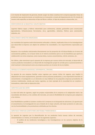 es la fuente de inspiración de gerencia, donde surgen las ideas creativas de la empresa (grandes líneas de
productos) que posteriormente se transforman en innovación a través del departamento de I+D, donde de
manera más específica se determina el tipo de fibras a utilizar, el tipo de producto a desarrollar, etc.

BENEFICIARIOS DE LA INICIATIVA / GRUPO OBJETIVO

Logrotex fabrica napas y fieltros industriales para colchonería, calzado, geotextiles para construcción
(gaseoductos, infraestructuras ferroviarias, etc.), agrotextiles, aislantes, fieltros para automoción,
aislantes, etc.

RESULTADOS E IMPACTOS OBSERVADOS

Los resultados de Logrotex están directamente enfocados a clientes, implicados éstos en las investigaciones
que desarrolla la empresa con objeto de satisfacer las necesidades y los requerimientos expresados por
éstos.

Respecto a los resultados relacionados directamente con los proyectos de I+D desarrollados en el marco de
convocatorias públicas, no se basan tanto en el retorno económico pero si en los beneficios que aporta la
colaboración con otras empresas, como nuevas ideas, nuevos conocimientos, red de contactos, etc.

Por último, cabe mencionar que la apuesta de la empresa por nuevos nichos de mercado, el desarrollo de
nuevos productos innovadores y el desarrollo de investigación propia ha servido para su posicionamiento a
nivel nacional e internacional como una empresa puntera en el sector de los no-tejidos.

ENFOQUE O ELEMENTO NOVEDOSO, EXPERIMENTAL, ORIGINAL:

La apuesta de una empresa familiar como Logrotex por nuevos nichos de negocio, que implicó la
adquisición de nuevo equipamiento, aprender nuevos procesos productivos, y una importante inversión en
conocimiento e investigación es un elemento no muy habitual en las pequeñas empresas procedentes de
sectores tradicionales, siendo, por tanto, Logrotex, un claro ejemplo de la necesidad de ser creativos e
innovadores, sobre todo en época de crisis.

ASPECTOS CLAVE DEL ÉXITO

La clave del éxito de Logrotex, según los propios responsables de la empresa es la adaptación total a las
necesidades del cliente y a los cambios del mercado, así como la flexibilidad de la empresa para adaptarse
a los mismos.

Esta flexibilidad es posible al carácter creativo de la empresa en la búsqueda de soluciones y la apuesta por
el conocimiento y la investigación de cara al diseño de la mejor solución, del mejor producto en cada caso,
con las funcionalidades y las prestaciones solicitadas por los clientes.

ASPECTOS A TENER EN CUENTA PARA UNA POSIBLE TRANSFERENCIA

La apuesta de Logrotex por la diversificación de sus productos hacia nuevos nichos de mercado,
reinventándose a si misma, se ha basado en los siguientes aspectos:
    - El análisis de las tendencias tecnológicas y las investigaciones en los sectores objetivo de la
        empresa.

                                                                                                            43
 