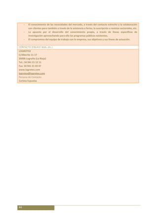 -   El conocimiento de las necesidades del mercado, a través del contacto estrecho y la colaboración
         con clientes pero también a través de la asistencia a ferias, la suscripción a revistas sectoriales, etc.
     -   La apuesta por el desarrollo del conocimiento propio, a través de líneas específicas de
         investigación aprovechando para ello los programas públicos existentes.
     -   El compromiso del equipo de trabajo con la empresa, sus objetivos y sus líneas de actuación.

CONTACTO (ENLACE Web, etc.)
LOGROTEX
C/Alberite 11-17
26006 Logroño (La Rioja)
Tel.: 34 941 21 12 11
Fax: 34 941 21 03 47
www.logrotex.com
logrotex@logrotex.com
Persona de Contacto:
Carlota Espuelas




44
 