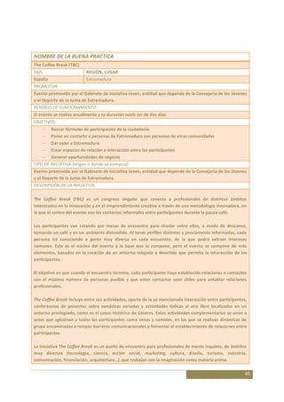 NOMBRE DE LA BUENA PRACTICA
The Coffee Break (TBC)
PAÍS                      REGIÓN, LUGAR
España                    Extremadura
PROMOTOR
Evento promovido por el Gabinete de Iniciativa Joven, entidad que depende de la Consejería de los Jóvenes
y el Deporte de la Junta de Extremadura.
PERIODO DE FUNCIONAMIENTO
El evento se realiza anualmente y su duración suele ser de dos días.
OBJETIVOS:
         Buscar fórmulas de participación de la ciudadanía
         Poner en contacto a personas de Extremadura con personas de otras comunidades
         Dar valor a Extremadura
         Crear espacios de relación e interacción entre los participantes
         Generar oportunidades de negocio
TIPO DE INICIATIVA (origen o donde se enmarca):
Evento promovido por el Gabinete de Iniciativa Joven, entidad que depende de la Consejería de los Jóvenes
y el Deporte de la Junta de Extremadura.
DESCRIPCIÓN DE LA INICIATIVA:

The Coffee Break (TBC) es un congreso singular que conecta a profesionales de distintos ámbitos
interesados en la innovación y en el emprendimiento creativo a través de una metodología innovadora, en
la que el centro del evento son los contactos informales entre participantes durante la pausa-café.

Los participantes van rotando por mesas de encuentro para charlar entre ellos, a modo de descanso,
tomando un café y en un ambiente distendido. Al tener perfiles distintos y previamente informados, cada
persona irá conociendo a gente muy diversa en cada encuentro, de la que podrá extraer intereses
comunes. Este es el núcleo del evento y la base que lo compone, pero el evento se compone de más
elementos, basados en la creación de un entorno relajado y divertido que permita la interacción de los
participantes.

El objetivo es que cuando el encuentro termine, cada participante haya establecido relaciones o contactos
con el máximo número de personas posible y que estos contactos sean útiles para entablar relaciones
profesionales.

The Coffee Break incluye entre sus actividades, aparte de la ya mencionada interacción entre participantes,
conferencias de ponentes sobre temáticas variadas y actividades lúdicas al aire libre localizadas en un
entorno privilegiado, como es el casco histórico de Cáceres. Estas actividades complementarias se unen a
actos que aglutinan a todos los participantes como cenas y comidas, en las que se realizan dinámicas de
grupo encaminadas a romper barreras comunicacionales y fomentar el establecimiento de relaciones entre
participantes.

La iniciativa The Coffee Break es un punto de encuentro para profesionales de mente inquieta, de ámbitos
muy diversos (tecnología, ciencia, acción social, marketing, cultura, diseño, turismo, industria,
comunicación, financiación, arquitectura…), que trabajan con la imaginación como materia prima.

                                                                                                          45
 