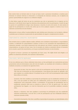 Este evento tiene un formato único en el que se busca reunir a personas innovadoras y creativas para
fomentar el contacto informal, la interacción y la búsqueda de intereses comunes, con el objetivo de
generar oportunidades de negocio en un ambiente relajado.

La idea básica surgió del hecho de que los momentos que más se aprovechan de un congreso son los
descansos. Es ahí donde tienen lugar las relaciones más productivas entre los participantes. A partir de aquí
se pensó en la posibilidad de alargar estos descansos y hacerlos el centro del evento. En este evento el
papel de los participantes es mucho más activo que en el de cualquier congreso o evento al uso. Es un
elemento característico de esta iniciativa.

Básicamente se busca utilizar la potencialidad de cada individuo para interactuar con los demás y obtener
resultados que se traduzcan en generación de oportunidades de negocio o simplemente de relación.

BENEFICIARIOS DE LA INICIATIVA / GRUPO OBJETIVO

Esta iniciativa tiene un público objetivo amplio, definido como ciudadanía emprendedora o emprendedora
creativa. La definición de emprendedores creativos se basa en una concepción del emprendimiento no
solamente asociado a una faceta empresarial sino más general, que incluya a personas con inquietudes
emprendedoras, con ganas de hacer cosas. Con el concepto de creativo se pretende reforzar el momento
de la creación a partir del conocimiento, y es lo que se pretende fomentar en esta iniciativa.

En general se buscan a personas con inquietudes por hacer cosas. The Coffee Break está dirigido a un
público no solamente extremeño, sino nacional e internacional.

RESULTADOS E IMPACTOS OBSERVADOS

En las tres ediciones que se llevan celebradas hasta ahora, ya han participado casi cuatrocientas personas
provenientes tanto de Extremadura como del resto de España. Los resultados de la iniciativa se midieron
mediante encuestas y se evaluaron los siguientes ítems:

        Generación de ideas. Este ítem aporta la cifra de los participantes que han tenido una idea en el
        TCB, fruto de la interacción con otros participantes, y que piensan que puede ser aplicable y útil
        para emplear en su ámbito laboral. El resultado fue que un 69 % de los participantes había tenido
        ideas útiles en el evento.

        Contactos. Este ítem establece el porcentaje de participantes que ha establecido contactos en el
        TCB y cree que pueden ser útiles para una colaboración, puesta en marcha de un proyecto o
        simplemente como potenciales clientes o proveedores. El porcentaje de participantes que ha
        establecido contactos útiles para su empresa se sitúa en el 75%. Se aprecia que 3 de cada 4
        participantes han llegado a un nivel de interacción que les ha permitido establecer contactos
        útiles.

        Alianzas o relaciones. Este ítem establece el porcentaje de participantes que han establecido
        relaciones profesionales a raíz del TCB. La cifra de participantes que han establecido alianzas o
        relaciones asciende al 38%.

        Concreción de proyectos. Este ítem cuantifica el porcentaje de proyectos ya materializados entre

46
 