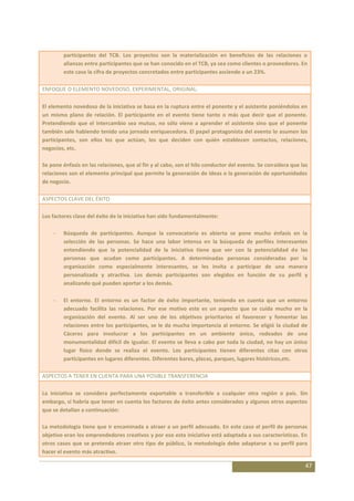 participantes del TCB. Los proyectos son la materialización en beneficios de las relaciones o
        alianzas entre participantes que se han conocido en el TCB, ya sea como clientes o proveedores. En
        este caso la cifra de proyectos concretados entre participantes asciende a un 23%.

ENFOQUE O ELEMENTO NOVEDOSO, EXPERIMENTAL, ORIGINAL:

El elemento novedoso de la iniciativa se basa en la ruptura entre el ponente y el asistente poniéndolos en
un mismo plano de relación. El participante en el evento tiene tanto o más que decir que el ponente.
Pretendiendo que el intercambio sea mutuo, no sólo viene a aprender el asistente sino que el ponente
también sale habiendo tenido una jornada enriquecedora. El papel protagonista del evento lo asumen los
participantes, son ellos los que actúan, los que deciden con quién establecen contactos, relaciones,
negocios, etc.

Se pone énfasis en las relaciones, que al fin y al cabo, son el hilo conductor del evento. Se considera que las
relaciones son el elemento principal que permite la generación de ideas o la generación de oportunidades
de negocio.

ASPECTOS CLAVE DEL ÉXITO

Los factores clave del éxito de la iniciativa han sido fundamentalmente:

        Búsqueda de participantes. Aunque la convocatoria es abierta se pone mucho énfasis en la
        selección de las personas. Se hace una labor intensa en la búsqueda de perfiles interesantes
        entendiendo que la potencialidad de la iniciativa tiene que ver con la potencialidad de las
        personas que acudan como participantes. A determinadas personas consideradas por la
        organización como especialmente interesantes, se les invita a participar de una manera
        personalizada y atractiva. Los demás participantes son elegidos en función de su perfil y
        analizando qué pueden aportar a los demás.

        El entorno. El entorno es un factor de éxito importante, teniendo en cuenta que un entorno
        adecuado facilita las relaciones. Por ese motivo este es un aspecto que se cuida mucho en la
        organización del evento. Al ser uno de los objetivos prioritarios el favorecer y fomentar las
        relaciones entre los participantes, se le da mucha importancia al entorno. Se eligió la ciudad de
        Cáceres para involucrar a los participantes en un ambiente único, rodeados de una
        monumentalidad difícil de igualar. El evento se lleva a cabo por toda la ciudad, no hay un único
        lugar físico donde se realiza el evento. Los participantes tienen diferentes citas con otros
        participantes en lugares diferentes. Diferentes bares, plazas, parques, lugares históricos,etc.

ASPECTOS A TENER EN CUENTA PARA UNA POSIBLE TRANSFERENCIA

La iniciativa se considera perfectamente exportable o transferible a cualquier otra región o país. Sin
embargo, sí habría que tener en cuenta los factores de éxito antes considerados y algunos otros aspectos
que se detallan a continuación:

La metodología tiene que ir encaminada a atraer a un perfil adecuado. En este caso el perfil de personas
objetivo eran los emprendedores creativos y por eso esta iniciativa está adaptada a sus características. En
otros casos que se pretenda atraer otro tipo de público, la metodología debe adaptarse a su perfil para
hacer el evento más atractivo.

                                                                                                              47
 