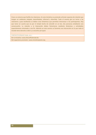 Crear un entorno que facilite las relaciones. En esta iniciativa se pretende articular espacios de relación que
tengan un ambiente relajado, desenfadado, informal y divertido. Todo el evento gira en torno a las
relaciones y para facilitarlas se deben crear dinámicas que permitan interactuar a los participantes. Hay
que tener en cuenta que no por el simple hecho de coincidir en un bar, dos personas entablarán una
conversación. La relación y la interacción deben fomentarse mediante dinámicas y actividades
especialmente orientadas a ese fin. Además en este evento se fomenta una interacción en la que todo el
mundo tiene derecho a decir y a escuchar por igual.

CONTACTO (ENLACE Web, etc.)
De la iniciativa: www.thecoffeebreak.biz
Del organismo promotor: www.iniciativajoven.org




48
 