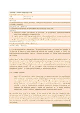 NOMBRE DE LA BUENA PRACTICA
Gabinete de Iniciativa Joven
PAÍS                        REGIÓN, LUGAR
España                      Extremadura
PROMOTOR
El Gabinete de Iniciativa Joven es una entidad que depende de la Consejería de los Jóvenes y el Deporte de
la Junta de Extremadura.
PERIODO DE FUNCIONAMIENTO
El Gabinete de Iniciativa Joven (en adelante GIJ) lleva funcionando desde 2004.
OBJETIVOS:
     1. Fomentar la cultura emprendedora, la creatividad y la Sociedad de la Imaginación mediante
         experiencias de educación formal y no formal.
     2. Apoyar la construcción de proyectos de jóvenes en Extremadura mediante asesoramiento técnico,
         conocimientos, redes de contactos, y búsqueda de fuentes de financiación.
     3. Diseñar y experimentar metodologías creativas desde y para la Administración Pública.
TIPO DE INICIATIVA (origen o donde se enmarca):
Proyecto promovido por la Junta de Extremadura.
DESCRIPCIÓN DE LA INICIATIVA:

El GIJ es una empresa pública perteneciente a la Consejería de los Jóvenes y del Deporte, que promueve la
Sociedad de la Imaginación como modelo de desarrollo del territorio y potencia la cultura del
emprendimiento creativo desde la educación y entornos no formales para generar nuevas realidades en
Extremadura.

Desde el GIJ se persigue fundamentalmente un nuevo destino: la Sociedad de la Imaginación. Junto a la
labor de atención y puesta en marcha de proyectos, sus esfuerzos se dirigen a “trabajar un nuevo concepto
desde ámbitos teóricos y prácticos, implantando la Sociedad de la Imaginación, que tiene como finalidad
estimular la capacidad de soñar, imaginar, crear e innovar, junto a la información y el conocimiento, lo que
compone una potente "mezcla" que, bien aprovechada, puede ser decisiva en el desarrollo cultural y
económico de la región”, tal y como se manfiesta entre sus objetivos como entidad.

El GIJ trabaja en dos líneas:

         Cultura del emprendimiento creativo. El objetivo es estar presente durante el recorrido educativo
         de la persona para fomentar su iniciativa. El GIJ facilita experiencias que desarrollan habilidades
         como la creatividad, la cooperación, la imaginación y el liderazgo para el emprendimiento.
         Apoyo a jóvenes emprendedores para generar modelos de referencia en Extremadura. En el GIJ se
         trabaja con jóvenes para poner en marcha sus ideas en Extremadura. Se les apoya en el diseño del
         proyecto, a través de experiencias de aprendizaje orientadas a estimular su creatividad, con
         contactos que produzcan sinergias y fuentes de financiación, etc. Se apoyan proyectos
         empresariales, sociales o culturales, que a medio plazo se convertirán en una realidad.

La creatividad forma parte de la cultura y de los valores del GIJ. Todos los trabajadores están
comprometidos con la cultura de la creatividad, y sostienen como norma la simpatía, la buena
predisposición en la atención al público, etc. La cultura de la empresa va más allá de la creatividad, ya que
para que la creatividad aflore y esté presente para crear deben darse una serie de condicionantes. Para ello,
en el GIJ se fomenta una cultura que permita crear modelos de participación que hagan de la creatividad
una constante.
                                                                                                           49
 