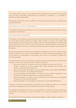 El GIJ trabaja de forma directa con la juventud extremeña, ofreciéndoles asesoramiento y herramientas
para que puedan desarrollarse profesionalmente, promoviendo la imaginación y la creatividad e
impulsando el espíritu emprendedor.

El presupuesto anual del GIJ durante el 2008 fue de 4,6 millones de euros. Esta suma es aportada por la
Junta de Extremadura.

BENEFICIARIOS DE LA INICIATIVA / GRUPO OBJETIVO

Los beneficiarios del Gabinete de Iniciativa Joven son los menores de 35 años que quieran poner en marcha
una iniciativa en Extremadura.

RESULTADOS E IMPACTOS OBSERVADOS

El GIJ trabaja con emprendedores para que puedan poner sus ideas en marcha en Extremadura, impulsando
así el desarrollo de nuevos proyectos en la región. Desde su puesta en marcha se han atendido 1035
iniciativas de jóvenes, ya sean empresariales, sociales o culturales. 2070 emprendedores se han interesado
por los servicios que ofrece el GIJ, tales como asesoramiento en el diseño del proyecto, experiencias de
aprendizaje orientadas a estimular su creatividad, contactos que produzcan sinergias y acceso a fuentes de
financiación.

Del Decreto de Ayudas para el Fomento de la Sociedad de la Imaginación que concede la Consejería de los
Jóvenes y el Deporte a través del GIJ, se han beneficiado de las cinco convocatorias desarrolladas un total
de 456 iniciativas de emprendedores en Extremadura, entre las que se han distribuido 3.737.860 euros
(iniciativas apoyadas).

En cuanto al trabajo que lleva a cabo el GIJ para fomentar la cultura del emprendimiento creativo desde la
educación y entornos no formales, cabe señalar las siguientes iniciativas:
        Imaginar para emprender: programa en el que han participado 513 alumnos del tercer ciclo.
        Imagina tu empresa. En las cuatro ediciones que se llevan celebradas han participado 3675
        alumnos y se han presentado 513 proyectos.
        Empresa Joven Europea. Este programa se ha desarrollado durante el año académico 2008-2009 en
        141 centros educativos y han participado 4470 alumnos.
        Concurso Universitario Empredendelab. A lo largo de las cuatro ediciones organizadas se han
        presentado 253 estudiantes universitarios, con un total de 151 proyectos.
        Imagina Extremadura en el 2030. En las cinco ediciones que lleva celebrándose han participado
        2179 jóvenes y se han presentado 529 ideas.
        Experiencia Naranja. Se han desarrollado cinco ediciones y han participado 800 personas.

En cuanto a los Encuentros entre promotores e inversores, se han realizado cuatro ediciones en el que han
participado 41 emprendedores y en torno al 80% de las iniciativas han salido adelante.

En las Experiencias Formativas y encuentros entre emprendedores se incluyen las acciones formativas con
emprendedores, The Coffee Break, encuentros sectoriales, etc, en los que han participado cerca de 1.500
personas.

Por otra parte, el GIJ ha tenido numerosos reconocimientos públicos a su labor, entre los que destacan:

50
 