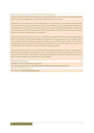 ASPECTOS A TENER EN CUENTA PARA UNA POSIBLE TRANSFERENCIA
El GIJ es un modelo de desarrollo pensado para y desde Extremadura. Es una iniciativa de desarrollo que ha
tenido en cuenta la singularidad y características de Extremadura como región.

Extremadura es una región con un desarrollo basado en la agroindustria, y una sociedad eminentemente
rural. En este entorno social se decide apostar por caminos distintos, esto es, entender que la imaginación,
la creatividad y la innovación son uno de los mejores recursos para el desarrollo del territorio. El modelo de
desarrollo que busca el GIJ es un modelo de desarrollo sostenible, un modelo que apuesta por el proyecto
vital de las personas comprometidas con su entorno.

Cuando el GIJ se puso en marcha se pensó en responder a una pregunta: ¿Dónde quiere estar Extremadura
dentro de 10 años? La Extremadura imaginada fue aquella en la que una persona de las Hurdes o de la
Siberia podía montar una empresa y disponer de todos los recursos para hacerlo posible. En un entorno
marcadamente rural se apuesta por la fijación de los habitantes a su zona como modelo de desarrollo, en
contraposición a los modelos de crecimiento basado en las grandes urbes.

Por tanto, para hacer posible una transferencia de una iniciativa parecida a otro lugar se deben tener en
cuenta sus condicionantes y características. El GIJ es un instrumento válido para Extremadura porque está
pensado para Extremadura. Cada región o lugar tiene que apostar por el modelo de desarrollo que quiere y
llevar a cabo iniciativas o instrumentos que lo hagan posible.

INFORMACIÓN ADICIONAL
Manifiesto sobre la Sociedad de la Imaginación
 http://www.cocemfecaceres.org/webamp/ficherospdf/cajondesastre/imaginacion.pdf
CONTACTO (ENLACE Web, etc.)
Del organismo: www.iniciativajoven.org




52
 