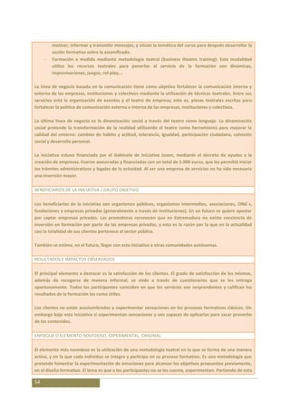 motivar, informar y transmitir mensajes, y sitúan la temática del curso para después desarrollar la
        acción formativa sobre lo escenificado.
        Formación a medida mediante metodología teatral (business theatre training): Esta modalidad
        utiliza los recursos teatrales para ponerlos al servicio de la formación con dinámicas,
        improvisaciones, juegos, rol-play,…

La línea de negocio basada en la comunicación tiene como objetivo fortalecer la comunicación interna y
externa de las empresas, instituciones y colectivos mediante la utilización de técnicas teatrales. Entre sus
servicios está la organización de eventos y el teatro de empresa; esto es, piezas teatrales escritas para
fortalecer la política de comunicación externa e interna de las empresas, instituciones y colectivos.

La última línea de negocio es la dinamización social a través del teatro como lenguaje. La dinamización
social pretende la transformación de la realidad utilizando el teatro como herramienta para mejorar la
calidad del entorno: cambios de hábito y actitud, tolerancia, igualdad, participación ciudadana, cohesión
social y desarrollo personal.

La iniciativa estuvo financiada por el Gabinete de Iniciativa Joven, mediante el decreto de ayudas a la
creación de empresas. Fueron asesoradas y financiadas con un total de 5.000 euros, que les permitió iniciar
los trámites administrativos y legales de la actividad. Al ser una empresa de servicios no ha sido necesaria
una inversión mayor.

BENEFICIARIOS DE LA INICIATIVA / GRUPO OBJETIVO

Los beneficiarios de la iniciativa son organismos públicos, organismos intermedios, asociaciones, ONG´s,
fundaciones y empresas privadas (generalmente a través de instituciones). En un futuro se quiere apostar
por captar empresas privadas. Las promotoras reconocen que en Extremadura no existe conciencia de
inversión en formación por parte de las empresas privadas, y esta es la razón por la que en la actualidad
casi la totalidad de sus clientes pertenece al sector público.

También se estima, en el futuro, llegar con esta iniciativa a otras comunidades autónomas.

RESULTADOS E IMPACTOS OBSERVADOS

El principal elemento a destacar es la satisfacción de los clientes. El grado de satisfacción de los mismos,
además de recogerse de manera informal, se mide a través de cuestionarios que se les entrega
oportunamente. Todos los participantes coinciden en que los servicios son sorprendentes y califican los
resultados de la formación los como útiles.

Los clientes no están acostumbrados a experimentar sensaciones en los procesos formativos clásicos. Sin
embargo bajo esta iniciativa sí experimentan sensaciones y son capaces de aplicarlas para sacar provecho
de los contenidos.

ENFOQUE O ELEMENTO NOVEDOSO, EXPERIMENTAL, ORIGINAL:

El elemento más novedoso es la utilización de una metodología teatral en la que se forma de una manera
activa, y en la que cada individuo se integra y participa en su proceso formativo. Es una metodología que
pretende fomentar la experimentación de emociones para alcanzar los objetivos propuestos previamente,
en el diseño formativo. El lema es que a los participantes no se les cuenta, experimentan. Partiendo de esta

54
 