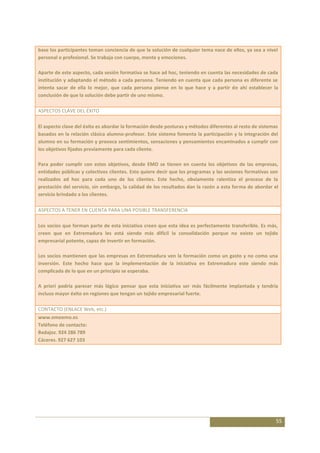 base los participantes toman conciencia de que la solución de cualquier tema nace de ellos, ya sea a nivel
personal o profesional. Se trabaja con cuerpo, mente y emociones.

Aparte de este aspecto, cada sesión formativa se hace ad hoc, teniendo en cuenta las necesidades de cada
institución y adaptando el método a cada persona. Teniendo en cuenta que cada persona es diferente se
intenta sacar de ella lo mejor, que cada persona piense en lo que hace y a partir de ahí establecer la
conclusión de que la solución debe partir de uno mismo.

ASPECTOS CLAVE DEL ÉXITO

El aspecto clave del éxito es abordar la formación desde posturas y métodos diferentes al resto de sistemas
basados en la relación clásica alumno-profesor. Este sistema fomenta la participación y la integración del
alumno en su formación y provoca sentimientos, sensaciones y pensamientos encaminados a cumplir con
los objetivos fijados previamente para cada cliente.

Para poder cumplir con estos objetivos, desde EMO se tienen en cuenta los objetivos de las empresas,
entidades públicas y colectivos clientes. Esto quiere decir que los programas y las sesiones formativas son
realizados ad hoc para cada uno de los clientes. Este hecho, obviamente ralentiza el proceso de la
prestación del servicio, sin embargo, la calidad de los resultados dan la razón a esta forma de abordar el
servicio brindado a los clientes.

ASPECTOS A TENER EN CUENTA PARA UNA POSIBLE TRANSFERENCIA

Los socios que forman parte de esta iniciativa creen que esta idea es perfectamente transferible. Es más,
creen que en Extremadura les está siendo más difícil la consolidación porque no existe un tejido
empresarial potente, capaz de invertir en formación.

Los socios mantienen que las empresas en Extremadura ven la formación como un gasto y no como una
inversión. Este hecho hace que la implementación de la iniciativa en Extremadura este siendo más
complicada de lo que en un principio se esperaba.

A priori podría parecer más lógico pensar que esta iniciativa ser más fácilmente implantada y tendría
incluso mayor éxito en regiones que tengan un tejido empresarial fuerte.

CONTACTO (ENLACE Web, etc.)
www.emoemo.es
Teléfono de contacto:
Badajoz. 924 286 789
Cáceres. 927 627 103




                                                                                                          55
 