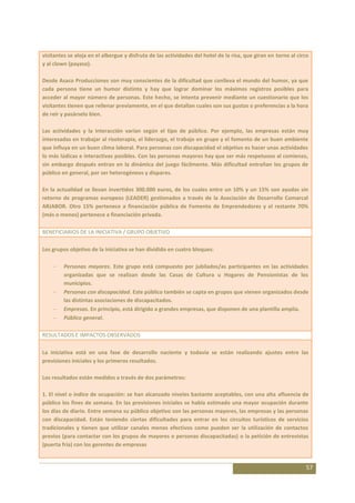 visitantes se aloja en el albergue y disfruta de las actividades del hotel de la risa, que giran en torno al circo
y al clown (payaso).

Desde Asaco Producciones son muy conscientes de la dificultad que conlleva el mundo del humor, ya que
cada persona tiene un humor distinto y hay que lograr dominar los máximos registros posibles para
acceder al mayor número de personas. Este hecho, se intenta prevenir mediante un cuestionario que los
visitantes tienen que rellenar previamente, en el que detallan cuales son sus gustos o preferencias a la hora
de reír y pasárselo bien.

Las actividades y la interacción varían según el tipo de público. Por ejemplo, las empresas están muy
interesadas en trabajar al risoterapia, el liderazgo, el trabajo en grupo y el fomento de un buen ambiente
que influya en un buen clima laboral. Para personas con discapacidad el objetivo es hacer unas actividades
lo más lúdicas e interactivas posibles. Con las personas mayores hay que ser más respetuoso al comienzo,
sin embargo después entran en la dinámica del juego fácilmente. Más dificultad entrañan los grupos de
público en general, por ser heterogéneos y dispares.

En la actualidad se llevan invertidos 300.000 euros, de los cuales entre un 10% y un 15% son ayudas sin
retorno de programas europeos (LEADER) gestionados a través de la Asociación de Desarrollo Comarcal
ARJABOR. Otro 15% pertenece a financiación pública de Fomento de Emprendedores y el restante 70%
(más o menos) pertenece a financiación privada.

BENEFICIARIOS DE LA INICIATIVA / GRUPO OBJETIVO

Los grupos objetivo de la iniciativa se han dividido en cuatro bloques:

         Personas mayores. Este grupo está compuesto por jubilados/as participantes en las actividades
         organizadas que se realizan desde las Casas de Cultura u Hogares de Pensionistas de los
         municipios.
         Personas con discapacidad. Este público también se capta en grupos que vienen organizados desde
         las distintas asociaciones de discapacitados.
         Empresas. En principio, está dirigido a grandes empresas, que disponen de una plantilla amplia.
         Público general.

RESULTADOS E IMPACTOS OBSERVADOS

La iniciativa está en una fase de desarrollo naciente y todavía se están realizando ajustes entre las
previsiones iniciales y los primeros resultados.

Los resultados están medidos a través de dos parámetros:

1. El nivel o índice de ocupación: se han alcanzado niveles bastante aceptables, con una alta afluencia de
público los fines de semana. En las previsiones iniciales se había estimado una mayor ocupación durante
los días de diario. Entre semana su público objetivo son las personas mayores, las empresas y las personas
con discapacidad. Están teniendo ciertas dificultades para entrar en los circuitos turísticos de servicios
tradicionales y tienen que utilizar canales menos efectivos como pueden ser la utilización de contactos
previos (para contactar con los grupos de mayores o personas discapacitadas) o la petición de entrevistas
(puerta fría) con los gerentes de empresas


                                                                                                                57
 