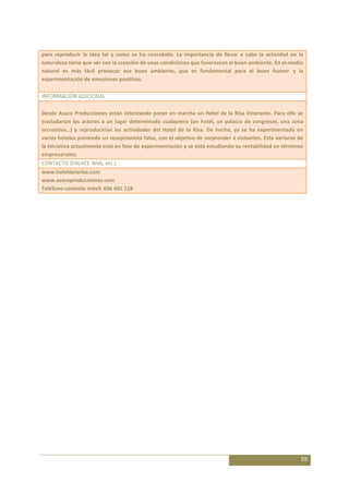 para reproducir la idea tal y como se ha concebido. La importancia de llevar a cabo la actividad en la
naturaleza tiene que ver con la creación de unas condiciones que favorezcan el buen ambiente. En el medio
natural es más fácil provocar ese buen ambiente, que es fundamental para el buen humor y la
experimentación de emociones positivas.

INFORMACIÓN ADICIONAL

Desde Asaco Producciones están intentando poner en marcha un Hotel de la Risa itinerante. Para ello se
trasladarían los actores a un lugar determinado cualquiera (un hotel, un palacio de congresos, una zona
recreativa…) y reproducirían las actividades del Hotel de la Risa. De hecho, ya se ha experimentado en
varios hoteles poniendo un recepcionista falso, con el objetivo de sorprender a visitantes. Esta variante de
la iniciativa actualmente está en fase de experimentación y se está estudiando su rentabilidad en términos
empresariales.
CONTACTO (ENLACE Web, etc.)
www.hoteldelarisa.com
www.asacoproducciones.com
Teléfono contacto móvil: 606 601 118




                                                                                                           59
 