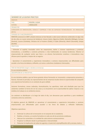 NOMBRE DE LA BUENA PRACTICA
INNOVÍA
PAÍS                        REGIÓN, LUGAR
ESPAÑA                      ANDALUCÍA
PROMOTOR
CONSEJERÍA DE INNOVACIÓN, CIENCIA Y EMPRESA Y RED DE ESPACIOS TECNOLÓGICOS DE ANDALUCÍA
(RETA)
PERIODO DE FUNCIONAMIENTO
INNOVÍA comenzó en 2007 y desde entonces se han llevado a cabo nueve ediciones celebrados en algo más
de dos años en nueve comarcas de Andalucía: Linares (Jaén), Algeciras (Cádiz), Marbella (Málaga), Cartaya
(Huelva), Lucena (Córdoba), Chiclana de la Frontera (Cádiz), El Ejido (Almeria), Motril (Granada), Estepa
(Sevilla)
OBJETIVOS:

- Estimular el espíritu innovador entre los empresarios, darles a conocer experiencias y prácticas
innovadoras, y sensibilizar a sectores primarios o más tradicionales en nuevas tendencias. Mostrar al
empresariado de cualquier sector que tiene a su alcance herramientas creativas e innovadoras muy
eficaces para la gestión y mejora de su negocio.

- Aproximar el conocimiento y experiencia innovadora a sectores empresariales con dificultades para
acceder a los foros de debate y reflexión, así como a colectivos ciudadanos interesados.

TIPO DE INICIATIVA (origen o donde se enmarca):
Es una iniciativa pública
DESCRIPCIÓN DE LA INICIATIVA:

Es una iniciativa pública, que de forma gratuita ofrece formación en innovación a empresarios presentes y
futuros. Durante la jornada, los representantes de las empresas locales tienen la oportunidad de compartir
una experiencia formativa en un contexto de gran calidad.

Sesiones formativas, mesas redondas, dramatización, los aperitivos, todo está diseñado para que los
asistentes cambien la forma de ver las cosas y se encuentren con la oportunidad de aplicar mejoras a sus
ámbitos de trabajo en un ambiente ameno.

Las sesiones se distribuyen a lo largo de todo el día, con descansos para aperitivos y para establecer
contactos entre los asistentes.

El objetivo general de INNOVÍA es aproximar el conocimiento y experiencia innovadora a sectores
empresariales con dificultades para acceder a los foros de debate y reflexión habituales.

Objetivos operativos:

          Estimular la cultura de la innovación en el conjunto de la ciudadanía.
          Realizar, al menos, un evento formativo en cada una de las provincias andaluzas.
          Adecuar los contenidos a la realidad de cada entorno socioeconómico.
          Propiciar la reflexión desde la participación e interactividad.
          Potenciar la implicación de todos los agentes a través de la ejemplificación útil y cercana, tanto a

60
 