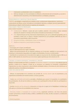 empresarios y profesionales como a la ciudadanía.
         Reforzar sinergias con otras actividades de difusión y dinamización de la innovación, ya sea de la
         Administración autonómica, otras Administraciones o entidades y empresas.

BENEFICIARIOS DE LA INICIATIVA / GRUPO OBJETIVO
INNOVÍA, está dirigido a empresarios de cualquier sector, profesionales independientes, autónomos,
universitarios de últimos cursos, formadores y orientadores laborales y cualquier persona especialmente
interesada por adquirir más formación en aspectos de innovación.
RESULTADOS E IMPACTOS OBSERVADOS
RESULTADOS TANGIBLES:
        Innobarómetro: Método a través del cual el público asistente a las sesiones, evalúa mediante
         sistemas de votación en tiempo real las ideas innovadoras presentadas en el evento.
        Foro: Empresarios/as de hoy y futuros/as empresarios/as, que, por su ubicación geográfica; por su
         actividad y sector; por su cultura o tamaño empresarial no son partícipes habituales de foros o
         encuentros empresariales sobre innovación.
        Encuentros virtuales, e-Workshops y chats con los docentes
        Plataforma interactiva y auto dinámica de Weblog

IMPACTO:
- 9 municipios de la región sensibilizados
- Más de 1500 empresas de la región implicadas
- Mejora del posicionamiento de las empresas andaluzas en el mercado, mediante el acercamiento a las
Iniciativas e Instrumentos disponibles en la región y facilitándoles el acceso a la información.
- Contribución al crecimiento de la inversión de la región en recursos de I+D, situándose según el INE en un
22% en 2007 además de convertirse así en la tercera región española que más invierte en I+D.

ENFOQUE O ELEMENTO NOVEDOSO, EXPERIMENTAL, ORIGINAL:
Mostrar al empresariado que tiene a su alcance herramientas creativas e innovadoras muy eficaces para la
gestión y mejora de su negocio a través de un encuentro con expertos en innovación, compartiendo
experiencias con otros empresarios y desarrollando actividades lúdicas y formativas de alto interés por su
aplicación práctica e inmediata en la empresa.
ASPECTOS CLAVE DEL ÉXITO

- Ofrecer al empresariado de la provincia una jornada de contacto directo con el conocimiento y las
experiencias innovadoras de manera práctica, cercana y gratuita.

- Contar con actividades participativas pensadas y diseñadas para acercar la innovación y la creatividad a
los participantes. De ahí que los talleres se realicen con la participación activa de todos los participantes a
la jornada.

- Carácter dinámico de los encuentros, itinerantes a lo largo de la región con la flexibilidad y facilidad que
ello aporta en términos de accesibilidad a las empresas.

- Estructura Creativa e Innovadora de la propia jornada, organizada conforme a las fases del proceso
creativo: generación y creación de ideas, análisis y viabilidad de las ideas, de idea a proyecto y socialización
de la innovación.

- Asistencia gratuita.
                                                                                                               61
 