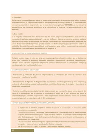 4). Tecnología
Si el proyecto empresarial surge a raíz de un proyecto de investigación de una universidad, o bien desde un
parque tecnológico, o simplemente tienen un alto componente tecnológico tanto en su funcionamiento
como en su desarrollo. A los proyectos que se presenten a la categoría de TECNOLOGÍA se les valorará la
adecuación de los elementos tecnológicos a la estrategia de la empresa y al posicionamiento en los
mercados.

5). Cooperación
Si el proyecto empresarial viene de la mano de dos o más empresas independientes, que uniendo o
compartiendo parte de sus capacidades y/o recursos, sin llegar a fusionarse, instauran un cierto grado de
interrelación con objeto de incrementar sus ventajas competitivas. Una vez presentadas las propuestas, un
jurado de expertos fallará el proyecto ganador en cada una de las categorías y sus promotores tendrán la
posibilidad de recibir formación especializada en el extranjero y de asistir a encuentros internacionales
empresariales cuya materia esté relacionada con su proyecto. se

BENEFICIARIOS DE LA INICIATIVA / GRUPO OBJETIVO

Cualquier persona mayor de edad que tenga una idea de negocio creativa e innovadora que se ajuste a una
de las cinco categorías de premios (Creatividad, Innovación, Sostenibilidad, Tecnología, y Cooperación).
Esta idea puede ser tanto un proyecto empresarial como su materialización en una empresa siempre y
cuando cumplan los requisitos de las Bases.

RESULTADOS E IMPACTOS OBSERVADOS

- Capacitación y formación de jóvenes emprendedores y empresarios de entre las empresas más
innovadoras y creativas de la región

- Establecimiento de Agendas de Negocio entre las empresas andaluzas ganadoras y otras empresas y
centros de referencia internacional en innovación y creatividad. Generación de sinergias y fomento de la
cooperación internacional.

- Todas las candidaturas presentadas (no sólo las premiadas) que cumplen las bases, entran a partir del
cierre de la convocatoria en un proceso de tutorización a través de la Red Territorial de Apoyo a
Emprendedores para convertir los proyectos e ideas en planes de empresa sólidos y viables. En la última
convocatoria cerrada se presentaron más de 390 candidaturas.

ENFOQUE O ELEMENTO NOVEDOSO, EXPERIMENTAL, ORIGINAL:

     -   El objetivo de la iniciativa, dirigido a premiar el uso de la Creatividad y la Innovación como
         herramientas empresariales
     -   Categorías contempladas: Las distintas categorías en torno a las que se articula el premio suponen
         un punto diferenciador con respecto a otras inciativas similares. Se premia la creatividad aplicada
         a las distintas etapas y fases de la empresa, incluyendo áreas generalmente olvidadas como la
         sostenibilidad o la cooperación.
     -   Las dotaciones a las distintas categorías suponen también un elemento innovador, capacitaciones,
         formación, y visitas ad hoc en función de las distintas categorías
     -   Uso de herramientas 2.0. para su difusión y acercamiento al público objetivo.

64
 