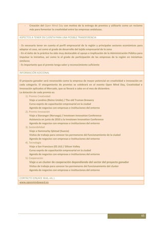 -   Creación del Open Mind Day con motivo de la entrega de premios y utilizarlo como un reclamo
        más para fomentar la creatividad entre las empresas andaluzas.

ASPECTOS A TENER EN CUENTA PARA UNA POSIBLE TRANSFERENCIA

- Es necesario tener en cuenta el perfil empresarial de la región y principales sectores económicos para
adaptar el caso, así como el grado de desarrollo del tejido empresarial de la zona
- En el éxito de la práctica ha sido muy destacable el apoyo e implicación de la Administración Pública para
impulsar la iniciativa, así como la el grado de participación de las empresas de la región en iniciativas
similares
- Es importante que el premio tenga valor y reconocimiento suficiente

INFORMACIÓN ADICIONAL

El proyecto ganador será reconocido como la empresa de mayor potencial en creatividad e innovación en
cada categoría. El otorgamiento de premios se celebrará en el evento Open Mind Day, Creatividad e
Innovación aplicados al Mercado, que se llevará a cabo en el mes de diciembre.
La dotación de cada premio es:
     1). Premio Creatividad
         Viaje a Londres (Reino Unido) / The old Truman Brewery
         Curso exprés de capacitación empresarial en la ciudad
         Agenda de negocios con empresas e instituciones del entorno
     2). Premio innovación
         Viaje a Stavanger (Noruega) / Innotown Innovation Conference
         Asistencia en junio de 2010 a la Innotown Innovation Conference
         Agenda de negocios con empresas e instituciones del entorno
     3). Sostenibilidad
         Viaje a Hammarby Sjöstad (Suecia)
         Visitas de trabajo para conocer los pormenores del funcionamiento de la ciudad
         Agenda de negocios con empresas e instituciones del entorno
     4). Tecnología
         Viaje a San Francisco (EE.UU) / Silicon Valley
         Curso exprés de capacitación empresarial en la ciudad
         Agenda de negocios con empresas e instituciones del entorno
     5). Cooperación
        Viaje a un cluster de cooperación dependiendo del sector del proyecto ganador
        Visitas de trabajo para conocer los pormenores del funcionamiento del cluster
        Agenda de negocios con empresas e instituciones del entorno

CONTACTO (ENLACE Web, etc.)
www.openmindaward.es




                                                                                                          65
 