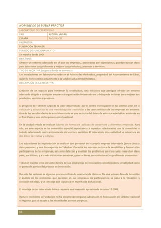 NOMBRE DE LA BUENA PRACTICA
LABORATORIO DE CREATIVIDAD
PAÍS                      REGIÓN, LUGAR
ESPAÑA                    PAÍS VASCO
PROMOTOR
FUNDACIÓN TEKNIKER
PERIODO DE FUNCIONAMIENTO
En marcha desde 2006
OBJETIVOS:
Ofrecer un entorno adecuado en el que las empresas, asesoradas por especialistas, puedan buscar ideas
para solucionar sus problemas y mejorar sus productos, procesos o servicios.
TIPO DE INICIATIVA (origen o donde se enmarca):
Las instalaciones del laboratorio están en el Palacio de Markeskua, propiedad del Ayuntamiento de Eibar,
quien lo tiene cedido actualmente a la Udako Euskal Unibertsitatea.
DESCRIPCIÓN DE LA INICIATIVA:

Creación de un espacio para fomentar la creatividad, una iniciativa que persigue ofrecer un entorno
adecuado dirigido a cualquier empresa u organización interesada en la búsqueda de ideas para mejorar sus
productos, servicios o procesos.

El proyecto de Tekniker surge de la labor desarrollada por el centro investigador en los últimos años en la
validación y adaptación de una metodología de creatividad a las características de las empresas del entorno.
Una de las peculiaridades de este laboratorio es que se trata del único de estas características existente en
el País Vasco y uno de los pocos a nivel nacional.

En la unidad creada se realizan labores de formación aplicada de creatividad a diferentes empresas. Para
ello, en este espacio se ha concebido especial importancia a aspectos relacionados con la comodidad y
todo lo relacionado con la estimulación de los cinco sentidos. El laboratorio de creatividad se estructura en
dos áreas: la creativa y la lógica.

Las actuaciones de implantación se realizan con personal de la propia empresa interesada (entre cinco y
siete personas) y con dos expertos de Tekniker. Durante los procesos se trata de sensibilizar y formar a los
participantes de las empresas, así como detectar y analizar los problemas para los cuales necesitan ideas
para, por último, y a través de técnicas creativas, generar ideas para solucionar los problemas propuestos.

Tekniker inscribe este proyecto dentro de sus programas de innovación considerando la creatividad como
el punto de partida del proceso de innovación.

Durante las sesiones se sigue un proceso utilizando una serie de técnicas. De una primera fase de detección
y análisis de los problemas que aprecian en sus empresas los participantes, se pasa a la ‘ideación’ y
selección de ideas, y se concluye con la puesta en marcha de dichas ideas.

El montaje de un laboratorio básico requiere una inversión aproximada de unos 12.000€.

Hasta el momento la Fundación no ha encontrado ninguna subvención ni financiación de carácter nacional
ni regional que se adapte a las necesidades de este proyecto.



66
 
