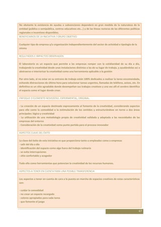 No obstante la existencia de ayudas o subvenciones dependerá en gran medida de la naturaleza de la
entidad (pública o semipública, centros educativos etc...) y de las líneas rectoras de las diferentes políticas
regionales e incentivos disponibles.
BENEFICIARIOS DE LA INICIATIVA / GRUPO OBJETIVO

Cualquier tipo de empresa y/u organización independientemente del sector de actividad o tipología de la
misma

RESULTADOS E IMPACTOS OBSERVADOS

El laboratorio es un espacio que permite a las empresas romper con la cotidianidad de su día a día,
trabajando la creatividad desde unas instalaciones distintas a las de su lugar de trabajo, y ayudándolas así a
abstraerse e interiorizar la creatividad como una herramienta aplicable a la gestión

Por otro lado, al no estar en su entrono de trabajo están 100% dedicados a realizar la tarea encomendada,
evitando distracciones de última hora para solucionar tareas urgentes, llamadas de teléfono, avisos, etc. En
definitiva es un sitio agradable donde desempeñan sus trabajos creativos y una vez allí el cerebro identifica
el espacio como el lugar donde crear.

ENFOQUE O ELEMENTO NOVEDOSO, EXPERIMENTAL, ORIGINAL:

- La creación de un espacio destinado expresamente al fomento de la creatividad, considerando aspectos
para ello como la comodidad o la estimulación de los sentidos y estructurándose en torno a dos áreas
principales: lógica y creatividad
- La utilización de una metodología propia de creatividad validada y adaptada a las necesidades de las
empresas del entorno
- Consideración de la creatividad como punto partida para el proceso innovador

ASPECTOS CLAVE DEL ÉXITO

La clave del éxito de esta iniciativa es que proporciona tanto a empleados como a empresas
- salir del día a día
- identificación del espacio como algo fuera del trabajo rutinario
- se evita interrupciones
- sitio confortable y acogedor

Todo ello como herramientas que potencian la creatividad de los recursos humanos.

ASPECTOS A TENER EN CUENTA PARA UNA POSIBLE TRANSFERENCIA

Los aspectos a tener en cuenta de cara a la puesta en marcha de espacios creativos de estas características
son:

- cuidar la comodidad
- no crear un espacio recargado
- colores apropiados para cada tarea
- que fomente el juego


                                                                                                              67
 